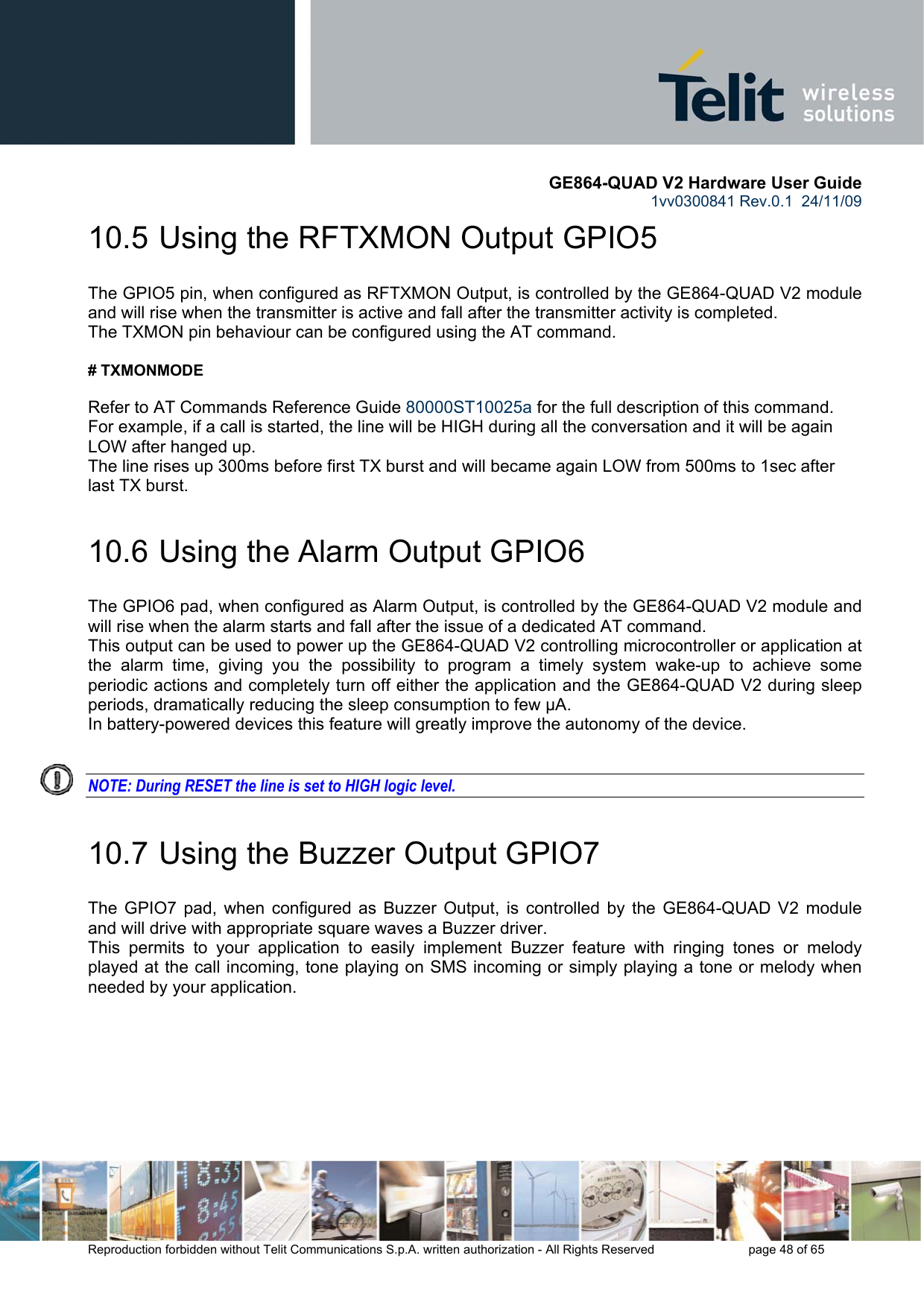       GE864-QUAD V2 Hardware User Guide 1vv0300841 Rev.0.1  24/11/09      Reproduction forbidden without Telit Communications S.p.A. written authorization - All Rights Reserved    page 48 of 65  10.5  Using the RFTXMON Output GPIO5 The GPIO5 pin, when configured as RFTXMON Output, is controlled by the GE864-QUAD V2 module and will rise when the transmitter is active and fall after the transmitter activity is completed. The TXMON pin behaviour can be configured using the AT command.   # TXMONMODE   Refer to AT Commands Reference Guide 80000ST10025a for the full description of this command. For example, if a call is started, the line will be HIGH during all the conversation and it will be again LOW after hanged up. The line rises up 300ms before first TX burst and will became again LOW from 500ms to 1sec after last TX burst. 10.6  Using the Alarm Output GPIO6 The GPIO6 pad, when configured as Alarm Output, is controlled by the GE864-QUAD V2 module and will rise when the alarm starts and fall after the issue of a dedicated AT command. This output can be used to power up the GE864-QUAD V2 controlling microcontroller or application at the alarm time, giving you the possibility to program a timely system wake-up to achieve some periodic actions and completely turn off either the application and the GE864-QUAD V2 during sleep periods, dramatically reducing the sleep consumption to few μA. In battery-powered devices this feature will greatly improve the autonomy of the device.   NOTE: During RESET the line is set to HIGH logic level. 10.7  Using the Buzzer Output GPIO7 The GPIO7 pad, when configured as Buzzer Output, is controlled by the GE864-QUAD V2 module and will drive with appropriate square waves a Buzzer driver. This permits to your application to easily implement Buzzer feature with ringing tones or melody played at the call incoming, tone playing on SMS incoming or simply playing a tone or melody when needed by your application. 