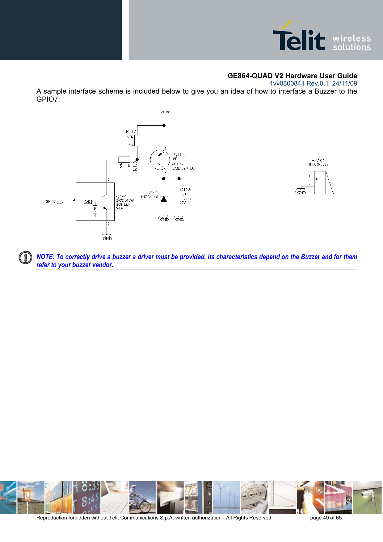       GE864-QUAD V2 Hardware User Guide 1vv0300841 Rev.0.1  24/11/09      Reproduction forbidden without Telit Communications S.p.A. written authorization - All Rights Reserved    page 49 of 65  A sample interface scheme is included below to give you an idea of how to interface a Buzzer to the GPIO7:  NOTE: To correctly drive a buzzer a driver must be provided, its characteristics depend on the Buzzer and for them refer to your buzzer vendor.   