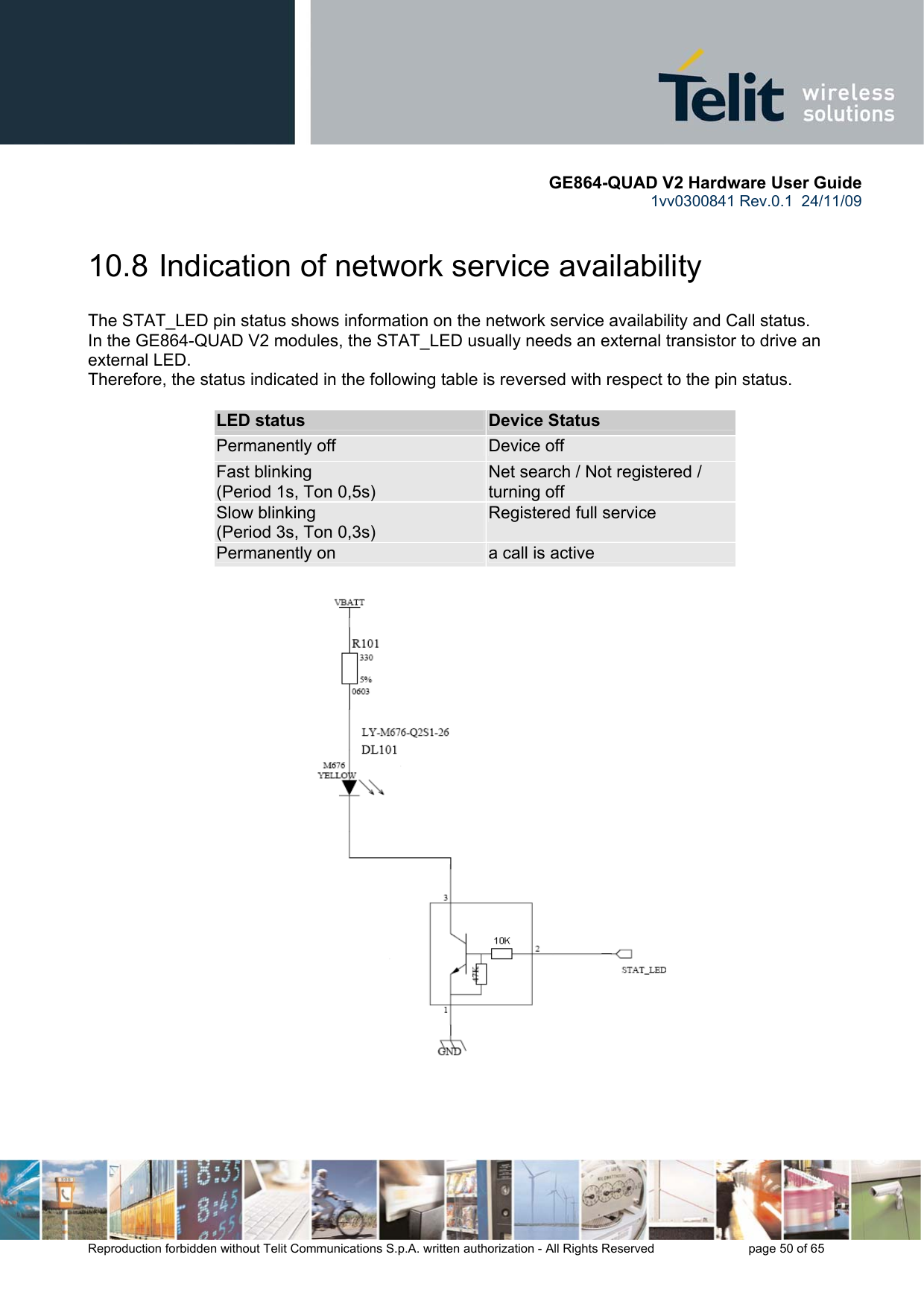       GE864-QUAD V2 Hardware User Guide 1vv0300841 Rev.0.1  24/11/09      Reproduction forbidden without Telit Communications S.p.A. written authorization - All Rights Reserved    page 50 of 65  10.8  Indication of network service availability The STAT_LED pin status shows information on the network service availability and Call status.  In the GE864-QUAD V2 modules, the STAT_LED usually needs an external transistor to drive an external LED. Therefore, the status indicated in the following table is reversed with respect to the pin status.             LED status  Device Status Permanently off  Device off Fast blinking  (Period 1s, Ton 0,5s) Net search / Not registered / turning off Slow blinking (Period 3s, Ton 0,3s) Registered full service Permanently on  a call is active        