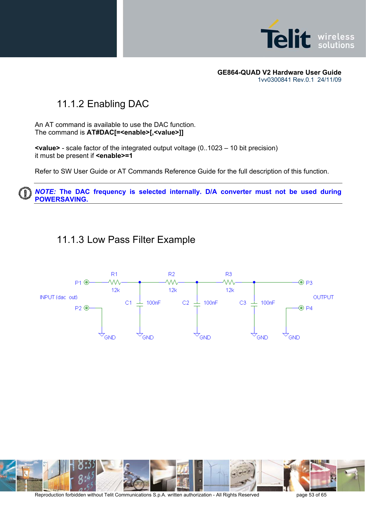       GE864-QUAD V2 Hardware User Guide 1vv0300841 Rev.0.1  24/11/09      Reproduction forbidden without Telit Communications S.p.A. written authorization - All Rights Reserved    page 53 of 65  11.1.2 Enabling DAC  An AT command is available to use the DAC function. The command is AT#DAC[=&lt;enable&gt;[,&lt;value&gt;]]  &lt;value&gt; - scale factor of the integrated output voltage (0..1023 – 10 bit precision) it must be present if &lt;enable&gt;=1  Refer to SW User Guide or AT Commands Reference Guide for the full description of this function.  NOTE:  The DAC frequency is selected internally. D/A converter must not be used during POWERSAVING.   11.1.3 Low Pass Filter Example     