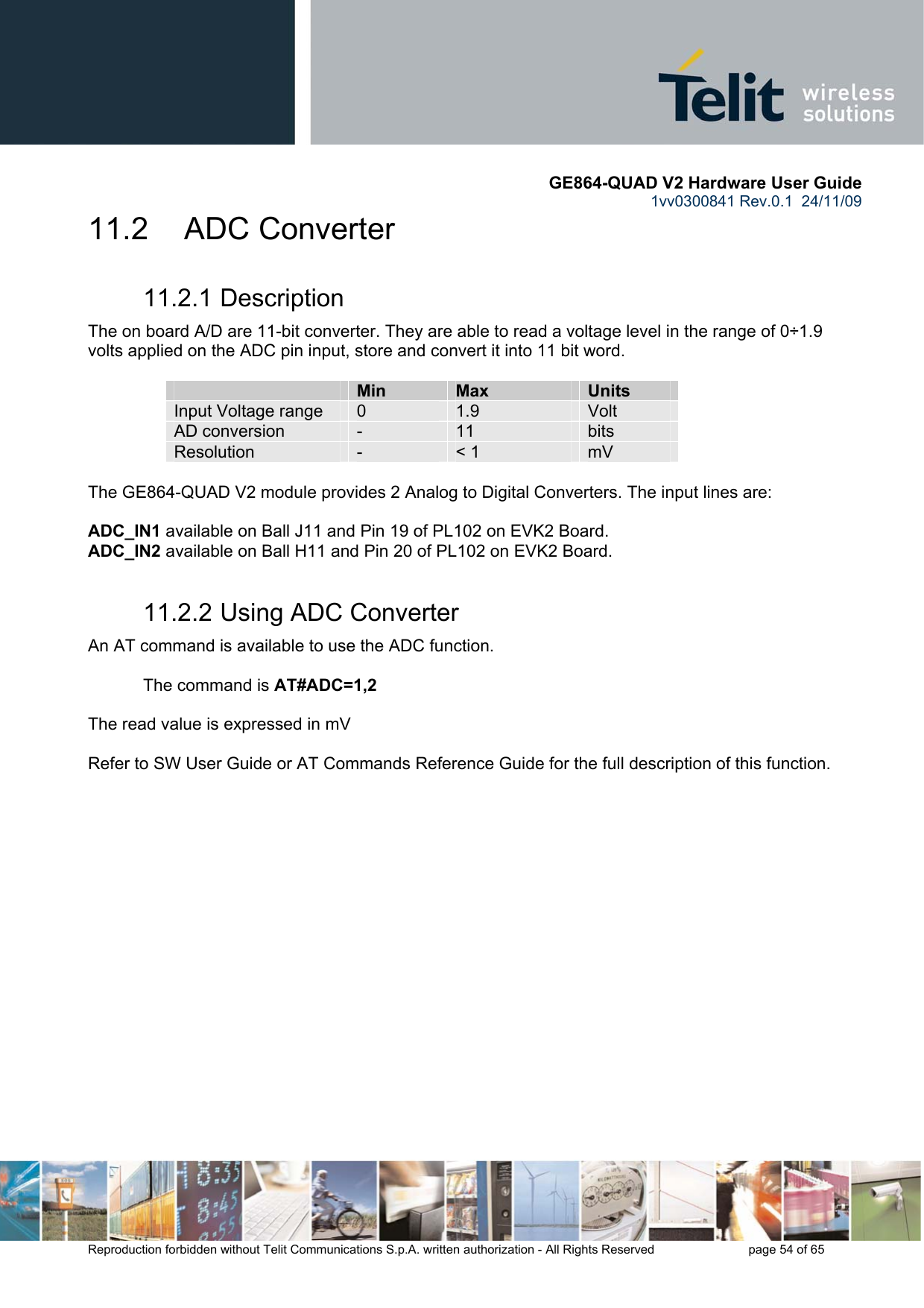       GE864-QUAD V2 Hardware User Guide 1vv0300841 Rev.0.1  24/11/09      Reproduction forbidden without Telit Communications S.p.A. written authorization - All Rights Reserved    page 54 of 65  11.2     ADC Converter 11.2.1 Description The on board A/D are 11-bit converter. They are able to read a voltage level in the range of 0÷1.9 volts applied on the ADC pin input, store and convert it into 11 bit word.    Min  Max  Units Input Voltage range  0  1.9  Volt AD conversion  -  11  bits Resolution  -  &lt; 1  mV  The GE864-QUAD V2 module provides 2 Analog to Digital Converters. The input lines are:  ADC_IN1 available on Ball J11 and Pin 19 of PL102 on EVK2 Board. ADC_IN2 available on Ball H11 and Pin 20 of PL102 on EVK2 Board. 11.2.2 Using ADC Converter An AT command is available to use the ADC function.  The command is AT#ADC=1,2  The read value is expressed in mV  Refer to SW User Guide or AT Commands Reference Guide for the full description of this function.     