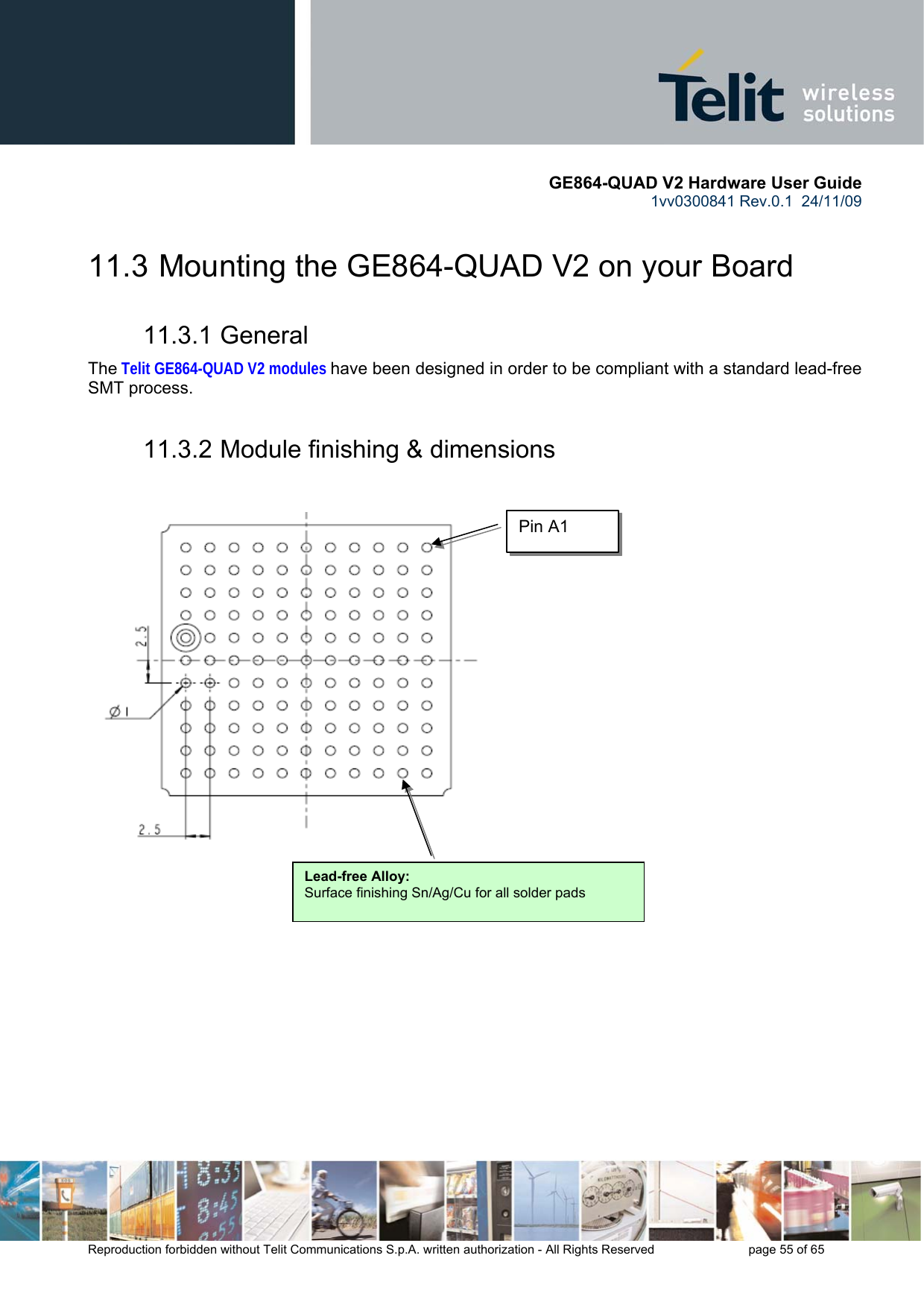       GE864-QUAD V2 Hardware User Guide 1vv0300841 Rev.0.1  24/11/09      Reproduction forbidden without Telit Communications S.p.A. written authorization - All Rights Reserved    page 55 of 65  11.3  Mounting the GE864-QUAD V2 on your Board 11.3.1 General The Telit GE864-QUAD V2 modules have been designed in order to be compliant with a standard lead-free SMT process. 11.3.2 Module finishing &amp; dimensions                   Lead-free Alloy:Surface finishing Sn/Ag/Cu for all solder pads Pin A1 