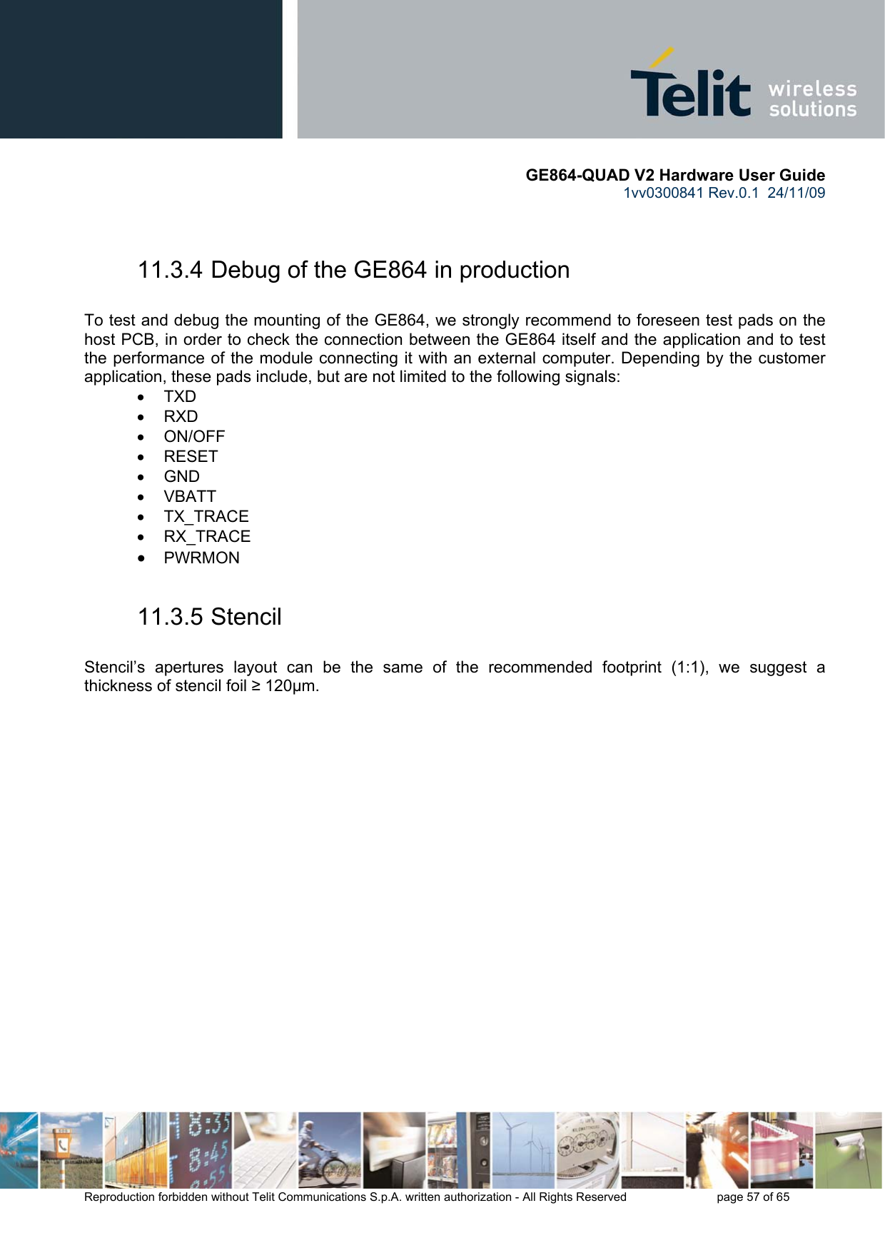       GE864-QUAD V2 Hardware User Guide 1vv0300841 Rev.0.1  24/11/09      Reproduction forbidden without Telit Communications S.p.A. written authorization - All Rights Reserved    page 57 of 65   11.3.4 Debug of the GE864 in production  To test and debug the mounting of the GE864, we strongly recommend to foreseen test pads on the host PCB, in order to check the connection between the GE864 itself and the application and to test the performance of the module connecting it with an external computer. Depending by the customer application, these pads include, but are not limited to the following signals: • TXD • RXD • ON/OFF • RESET • GND • VBATT • TX_TRACE • RX_TRACE • PWRMON  11.3.5 Stencil  Stencil’s apertures layout can be the same of the recommended footprint (1:1), we suggest a thickness of stencil foil ≥ 120µm. 