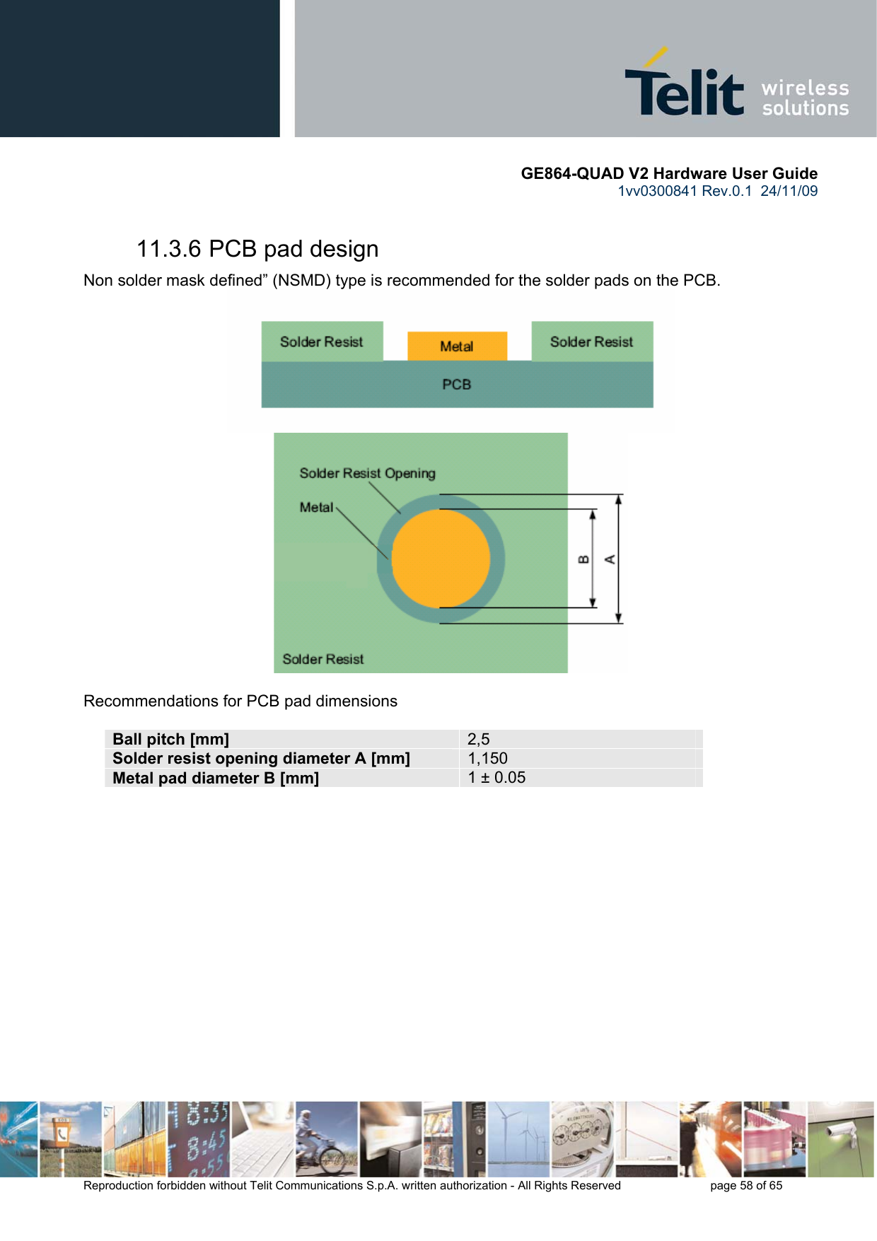       GE864-QUAD V2 Hardware User Guide 1vv0300841 Rev.0.1  24/11/09      Reproduction forbidden without Telit Communications S.p.A. written authorization - All Rights Reserved    page 58 of 65  11.3.6 PCB pad design Non solder mask defined” (NSMD) type is recommended for the solder pads on the PCB.    Recommendations for PCB pad dimensions  Ball pitch [mm]  2,5 Solder resist opening diameter A [mm]  1,150 Metal pad diameter B [mm]  1 ± 0.05  