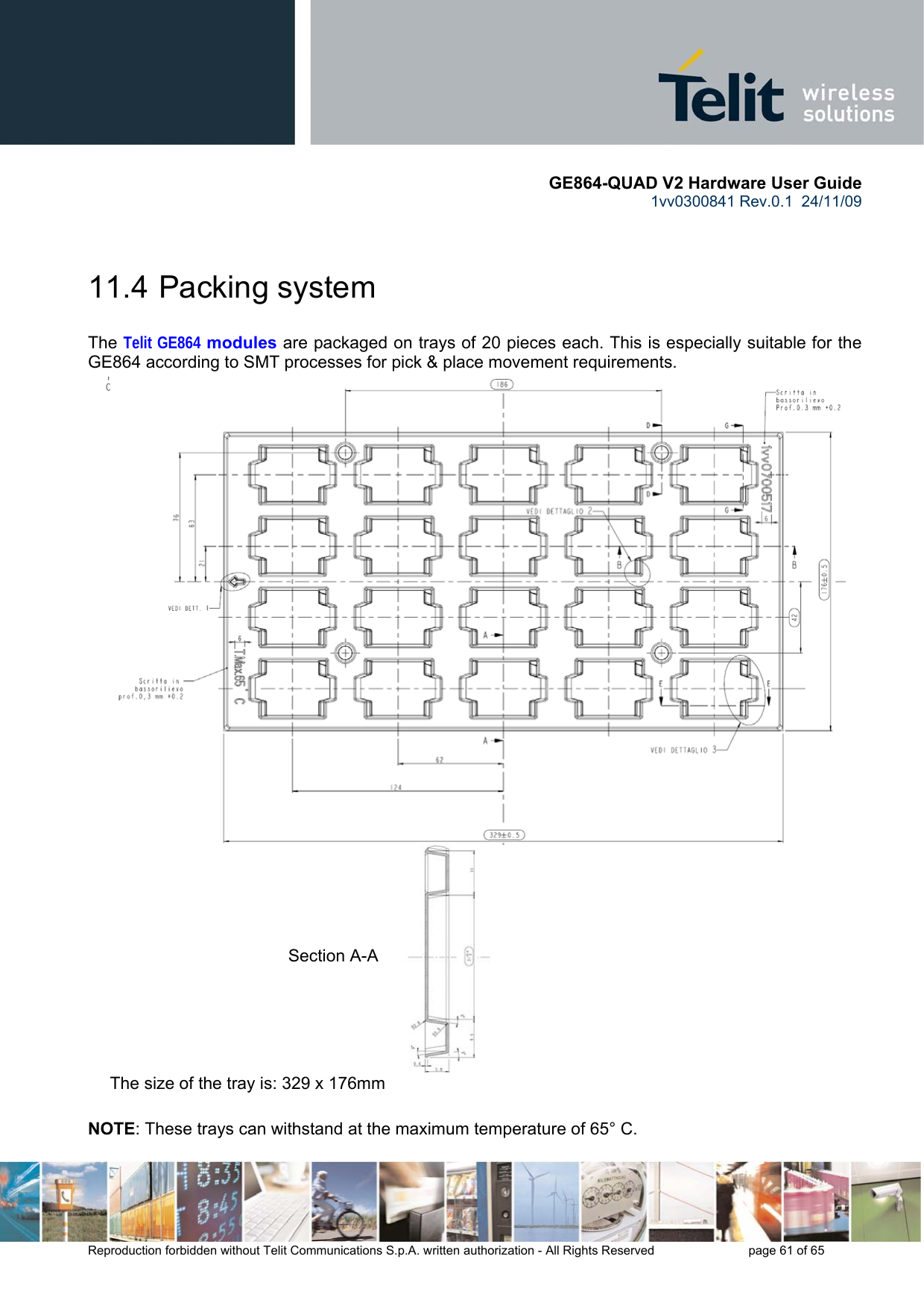       GE864-QUAD V2 Hardware User Guide 1vv0300841 Rev.0.1  24/11/09      Reproduction forbidden without Telit Communications S.p.A. written authorization - All Rights Reserved    page 61 of 65   11.4  Packing system  The Telit GE864 modules are packaged on trays of 20 pieces each. This is especially suitable for the GE864 according to SMT processes for pick &amp; place movement requirements.  The size of the tray is: 329 x 176mm  NOTE: These trays can withstand at the maximum temperature of 65° C. Section A-A 