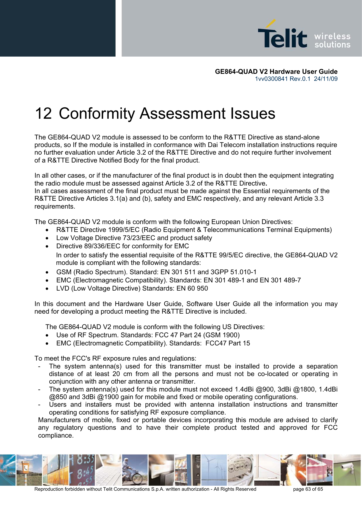       GE864-QUAD V2 Hardware User Guide 1vv0300841 Rev.0.1  24/11/09      Reproduction forbidden without Telit Communications S.p.A. written authorization - All Rights Reserved    page 63 of 65  12  Conformity Assessment Issues The GE864-QUAD V2 module is assessed to be conform to the R&amp;TTE Directive as stand-alone products, so If the module is installed in conformance with Dai Telecom installation instructions require no further evaluation under Article 3.2 of the R&amp;TTE Directive and do not require further involvement of a R&amp;TTE Directive Notified Body for the final product.  In all other cases, or if the manufacturer of the final product is in doubt then the equipment integrating the radio module must be assessed against Article 3.2 of the R&amp;TTE Directive.  In all cases assessment of the final product must be made against the Essential requirements of the R&amp;TTE Directive Articles 3.1(a) and (b), safety and EMC respectively, and any relevant Article 3.3 requirements.  The GE864-QUAD V2 module is conform with the following European Union Directives: •  R&amp;TTE Directive 1999/5/EC (Radio Equipment &amp; Telecommunications Terminal Equipments) •  Low Voltage Directive 73/23/EEC and product safety •  Directive 89/336/EEC for conformity for EMC In order to satisfy the essential requisite of the R&amp;TTE 99/5/EC directive, the GE864-QUAD V2 module is compliant with the following standards:  •  GSM (Radio Spectrum). Standard: EN 301 511 and 3GPP 51.010-1  •  EMC (Electromagnetic Compatibility). Standards: EN 301 489-1 and EN 301 489-7 •  LVD (Low Voltage Directive) Standards: EN 60 950  In this document and the Hardware User Guide, Software User Guide all the information you may need for developing a product meeting the R&amp;TTE Directive is included.  The GE864-QUAD V2 module is conform with the following US Directives: •  Use of RF Spectrum. Standards: FCC 47 Part 24 (GSM 1900) •  EMC (Electromagnetic Compatibility). Standards:  FCC47 Part 15  To meet the FCC&apos;s RF exposure rules and regulations: -  The system antenna(s) used for this transmitter must be installed to provide a separation distance of at least 20 cm from all the persons and must not be co-located or operating in conjunction with any other antenna or transmitter. -  The system antenna(s) used for this module must not exceed 1.4dBi @900, 3dBi @1800, 1.4dBi @850 and 3dBi @1900 gain for mobile and fixed or mobile operating configurations. -  Users and installers must be provided with antenna installation instructions and transmitter operating conditions for satisfying RF exposure compliance. Manufacturers of mobile, fixed or portable devices incorporating this module are advised to clarify any regulatory questions and to have their complete product tested and approved for FCC compliance. 