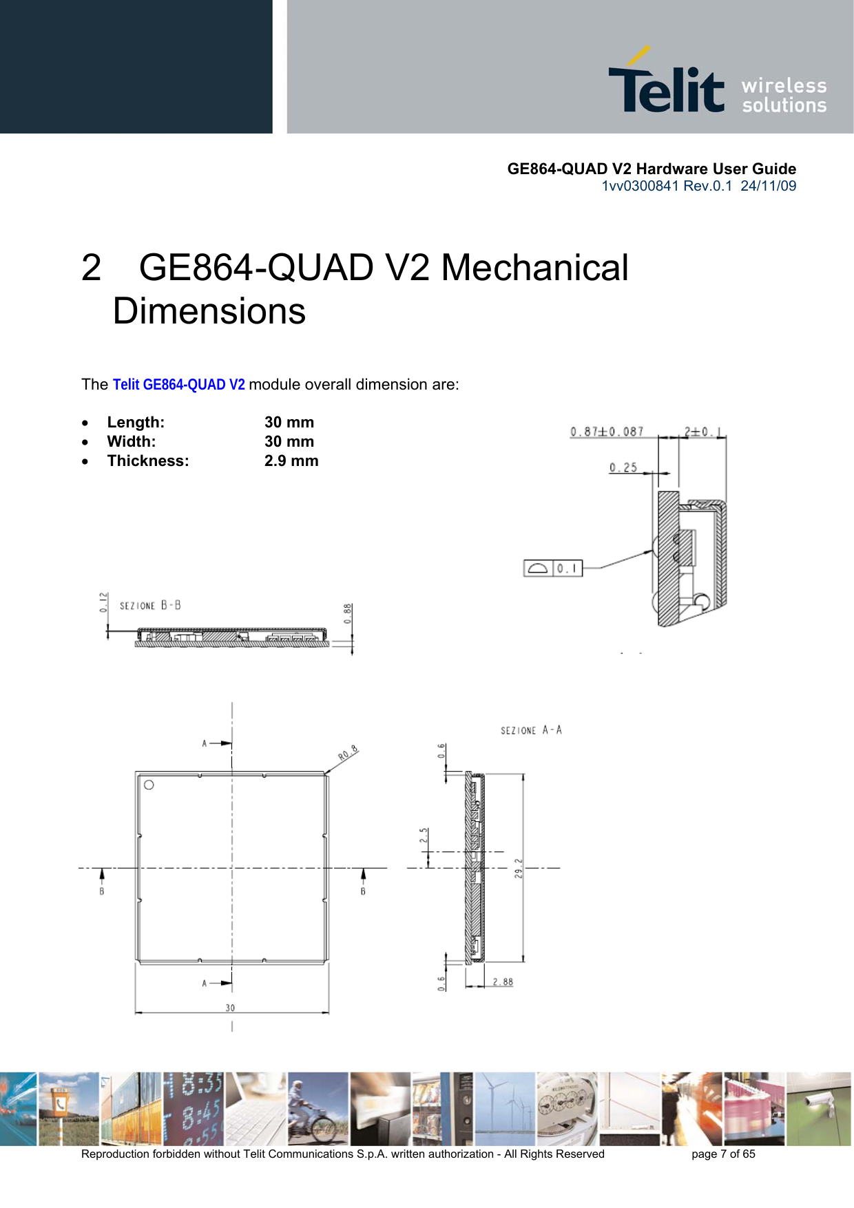       GE864-QUAD V2 Hardware User Guide 1vv0300841 Rev.0.1  24/11/09      Reproduction forbidden without Telit Communications S.p.A. written authorization - All Rights Reserved    page 7 of 65  2  GE864-QUAD V2 Mechanical Dimensions  The Telit GE864-QUAD V2 module overall dimension are:  • Length:     30 mm • Width:     30 mm  • Thickness:     2.9 mm      