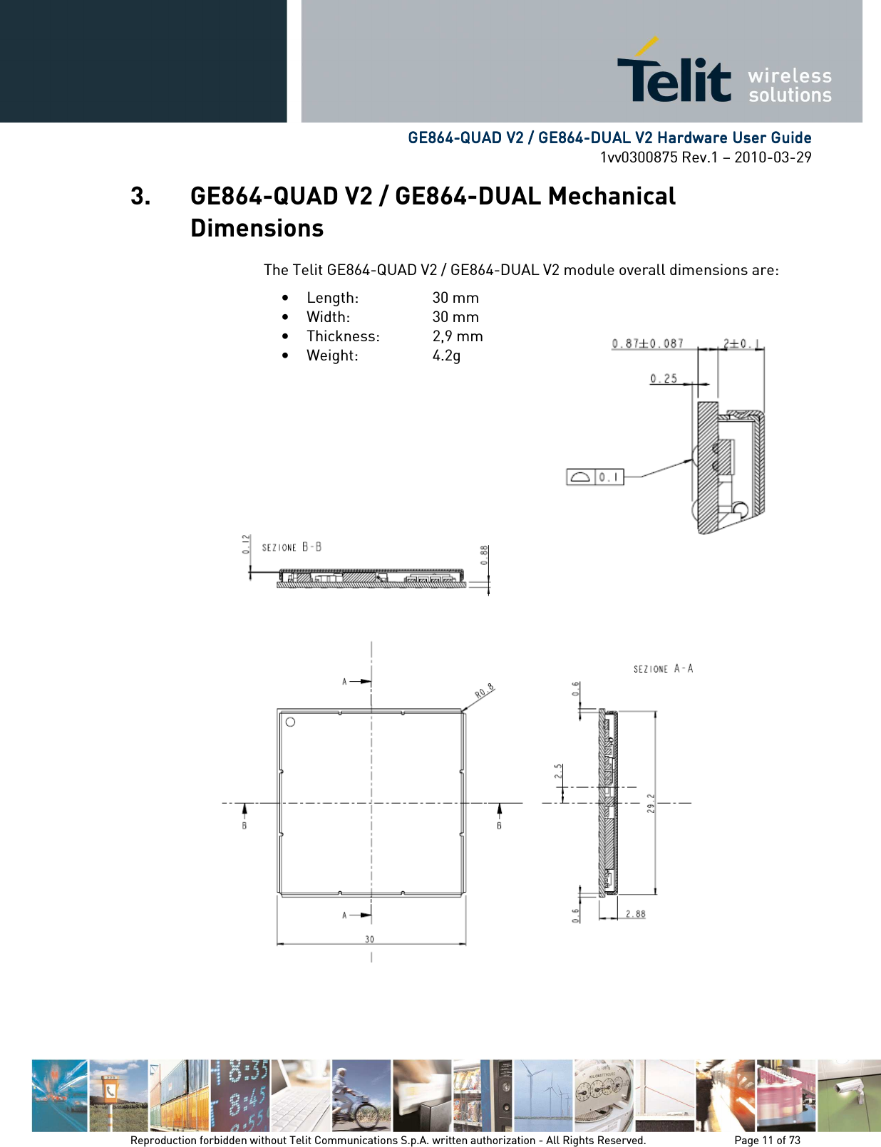            GE864GE864GE864GE864----QUAD V2 / GE864QUAD V2 / GE864QUAD V2 / GE864QUAD V2 / GE864----DUAL V2 Hardware User GuideDUAL V2 Hardware User GuideDUAL V2 Hardware User GuideDUAL V2 Hardware User Guide    1vv0300875 Rev.1 – 2010-03-29 Reproduction forbidden without Telit Communications S.p.A. written authorization - All Rights Reserved.    Page 11 of 73  3. GE864-QUAD V2 / GE864-DUAL Mechanical Dimensions The Telit GE864-QUAD V2 / GE864-DUAL V2 module overall dimensions are: • Length:    30 mm • Width:    30 mm • Thickness:   2,9 mm • Weight:     4.2g  