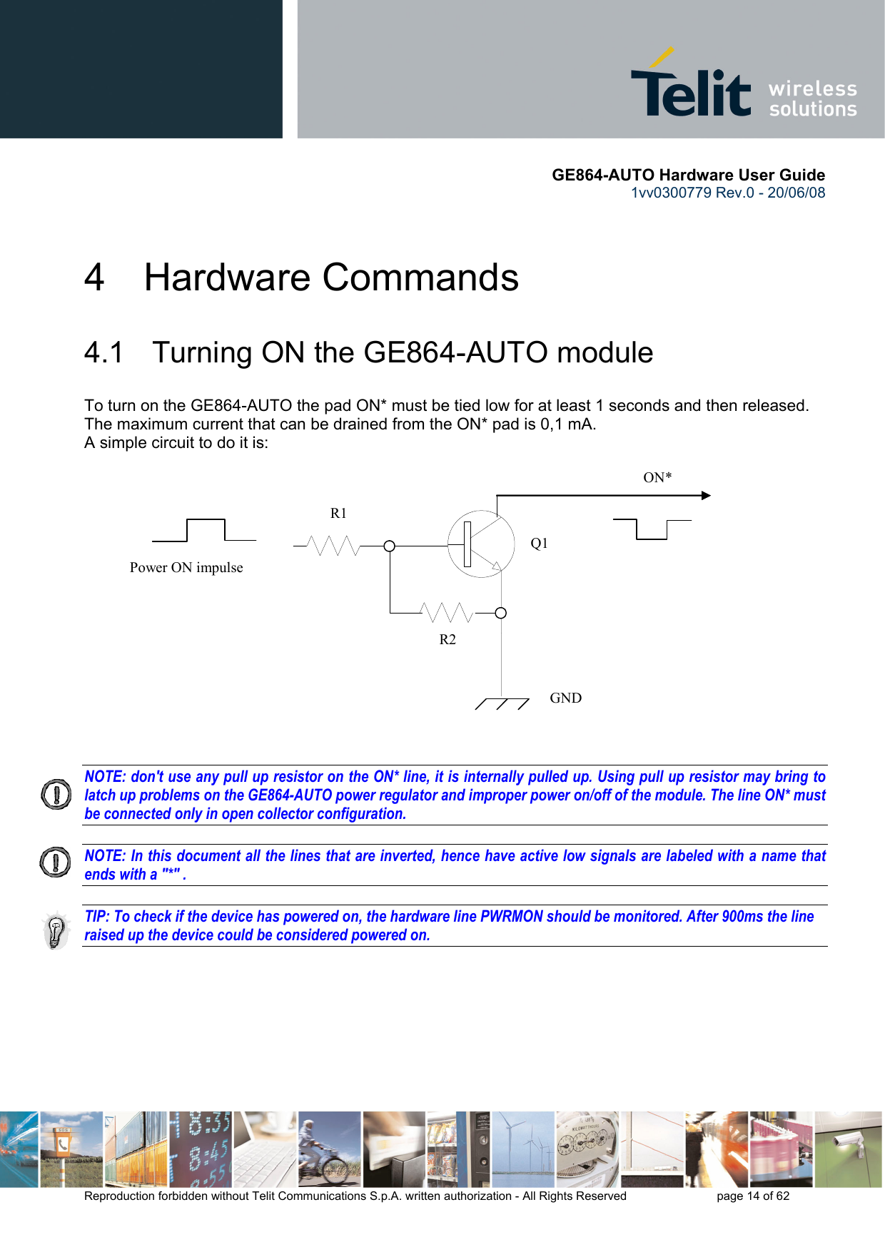       GE864-AUTO Hardware User Guide 1vv0300779 Rev.0 - 20/06/08      Reproduction forbidden without Telit Communications S.p.A. written authorization - All Rights Reserved    page 14 of 62  4 Hardware Commands 4.1   Turning ON the GE864-AUTO module To turn on the GE864-AUTO the pad ON* must be tied low for at least 1 seconds and then released. The maximum current that can be drained from the ON* pad is 0,1 mA. A simple circuit to do it is:   NOTE: don&apos;t use any pull up resistor on the ON* line, it is internally pulled up. Using pull up resistor may bring to latch up problems on the GE864-AUTO power regulator and improper power on/off of the module. The line ON* must be connected only in open collector configuration.  NOTE: In this document all the lines that are inverted, hence have active low signals are labeled with a name that ends with a &quot;*&quot; .  TIP: To check if the device has powered on, the hardware line PWRMON should be monitored. After 900ms the line raised up the device could be considered powered on.      ON* Power ON impulse   GND R1 R2 Q1 
