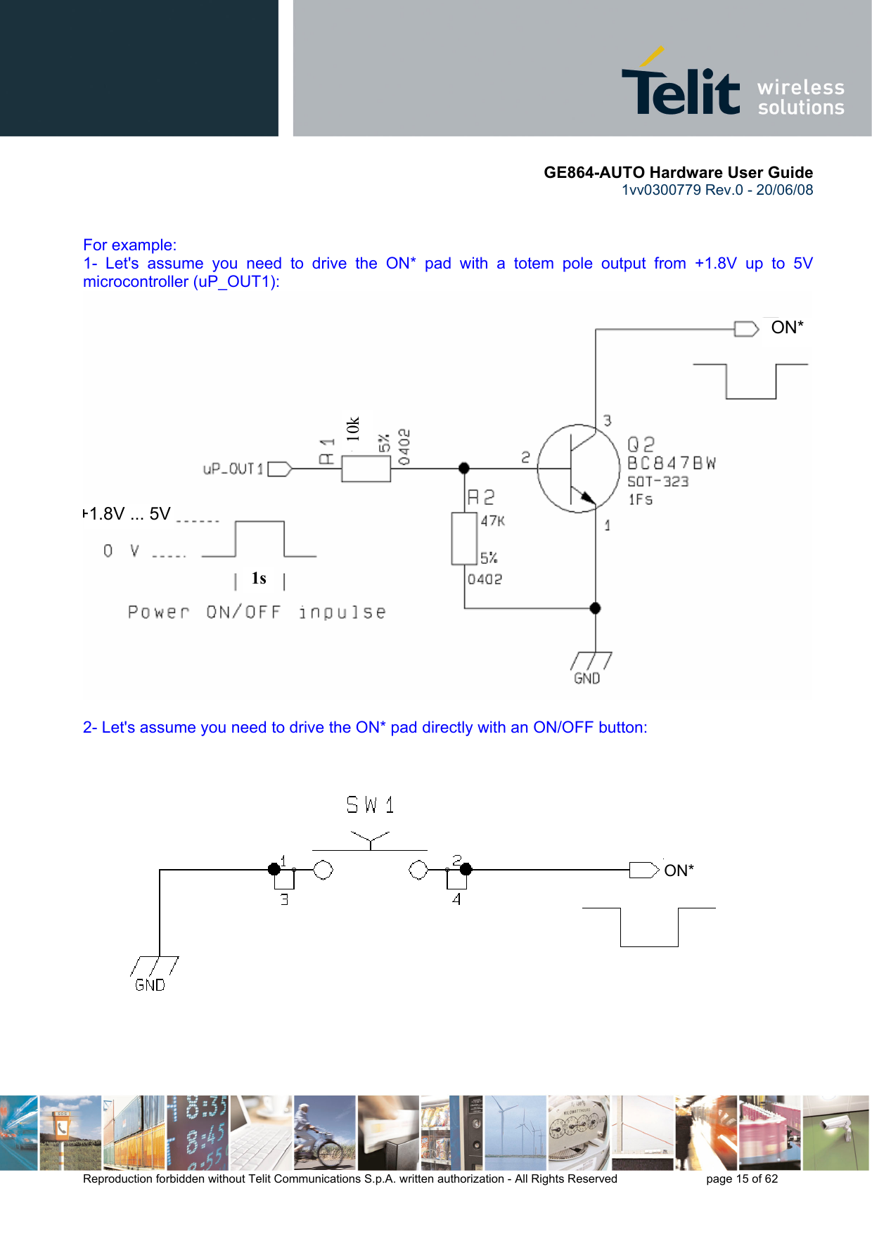       GE864-AUTO Hardware User Guide 1vv0300779 Rev.0 - 20/06/08      Reproduction forbidden without Telit Communications S.p.A. written authorization - All Rights Reserved    page 15 of 62    For example: 1- Let&apos;s assume you need to drive the ON* pad with a totem pole output from +1.8V up to 5V microcontroller (uP_OUT1):  2- Let&apos;s assume you need to drive the ON* pad directly with an ON/OFF button:   1s10k   ON*+1.8V ... 5V    ON* 