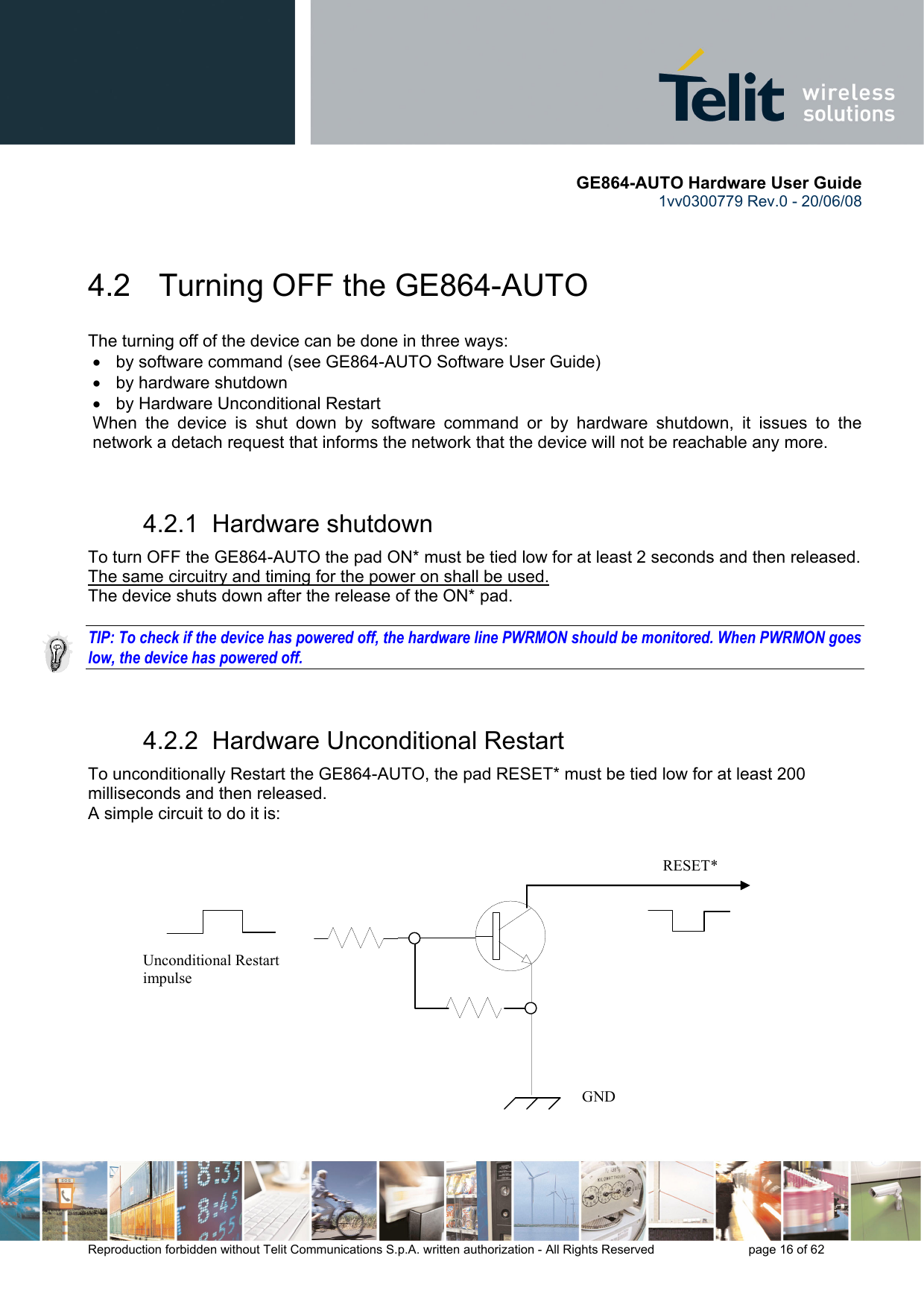       GE864-AUTO Hardware User Guide 1vv0300779 Rev.0 - 20/06/08      Reproduction forbidden without Telit Communications S.p.A. written authorization - All Rights Reserved    page 16 of 62   4.2   Turning OFF the GE864-AUTO The turning off of the device can be done in three ways: •  by software command (see GE864-AUTO Software User Guide) •  by hardware shutdown •  by Hardware Unconditional Restart When the device is shut down by software command or by hardware shutdown, it issues to the network a detach request that informs the network that the device will not be reachable any more.   4.2.1  Hardware shutdown To turn OFF the GE864-AUTO the pad ON* must be tied low for at least 2 seconds and then released. The same circuitry and timing for the power on shall be used. The device shuts down after the release of the ON* pad.  TIP: To check if the device has powered off, the hardware line PWRMON should be monitored. When PWRMON goes low, the device has powered off.  4.2.2  Hardware Unconditional Restart To unconditionally Restart the GE864-AUTO, the pad RESET* must be tied low for at least 200 milliseconds and then released. A simple circuit to do it is:              RESET* Unconditional Restart impulse   GND 