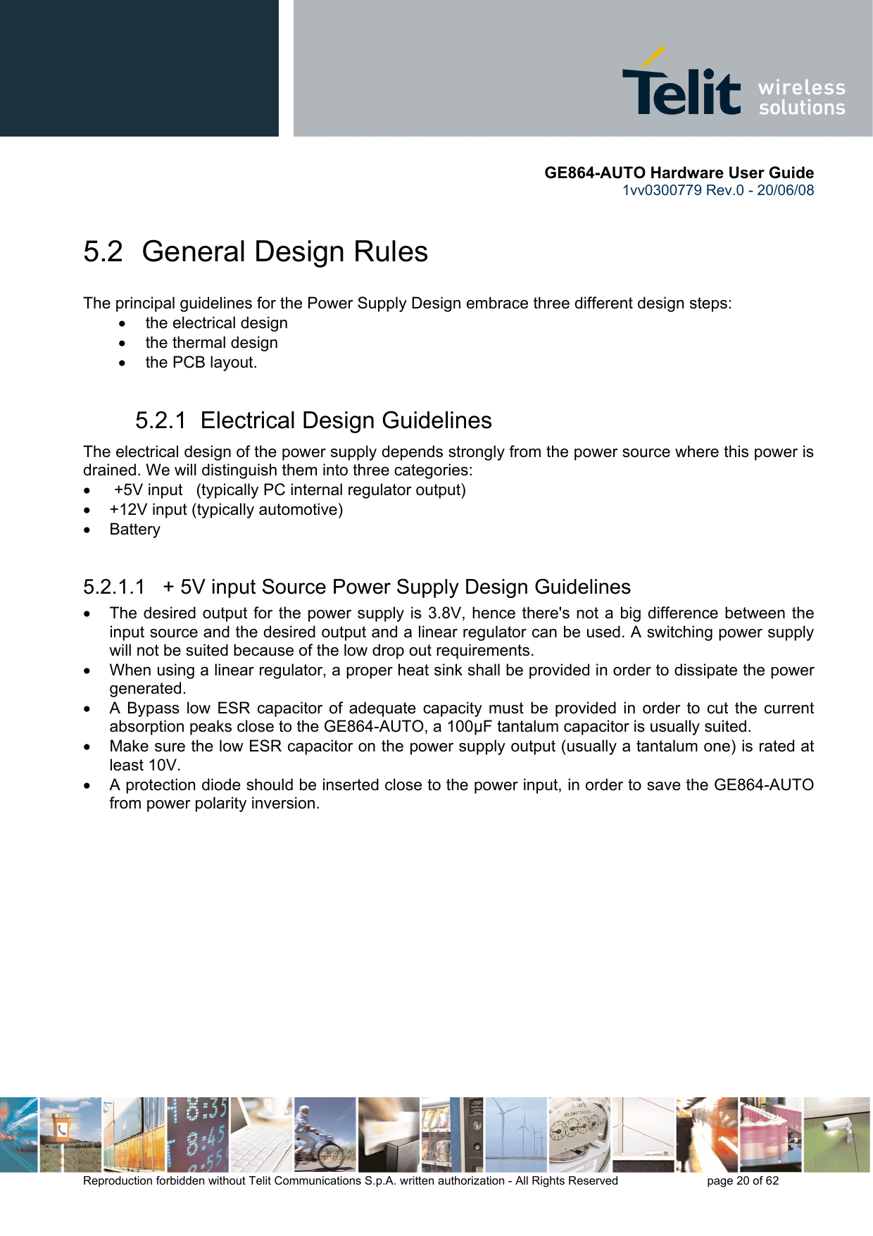       GE864-AUTO Hardware User Guide 1vv0300779 Rev.0 - 20/06/08      Reproduction forbidden without Telit Communications S.p.A. written authorization - All Rights Reserved    page 20 of 62  5.2  General Design Rules The principal guidelines for the Power Supply Design embrace three different design steps: •  the electrical design •  the thermal design •  the PCB layout. 5.2.1  Electrical Design Guidelines The electrical design of the power supply depends strongly from the power source where this power is drained. We will distinguish them into three categories: •   +5V input   (typically PC internal regulator output) •  +12V input (typically automotive) • Battery  5.2.1.1   + 5V input Source Power Supply Design Guidelines •  The desired output for the power supply is 3.8V, hence there&apos;s not a big difference between the input source and the desired output and a linear regulator can be used. A switching power supply will not be suited because of the low drop out requirements. •  When using a linear regulator, a proper heat sink shall be provided in order to dissipate the power generated. •  A Bypass low ESR capacitor of adequate capacity must be provided in order to cut the current absorption peaks close to the GE864-AUTO, a 100μF tantalum capacitor is usually suited. •  Make sure the low ESR capacitor on the power supply output (usually a tantalum one) is rated at least 10V. •  A protection diode should be inserted close to the power input, in order to save the GE864-AUTO from power polarity inversion. 