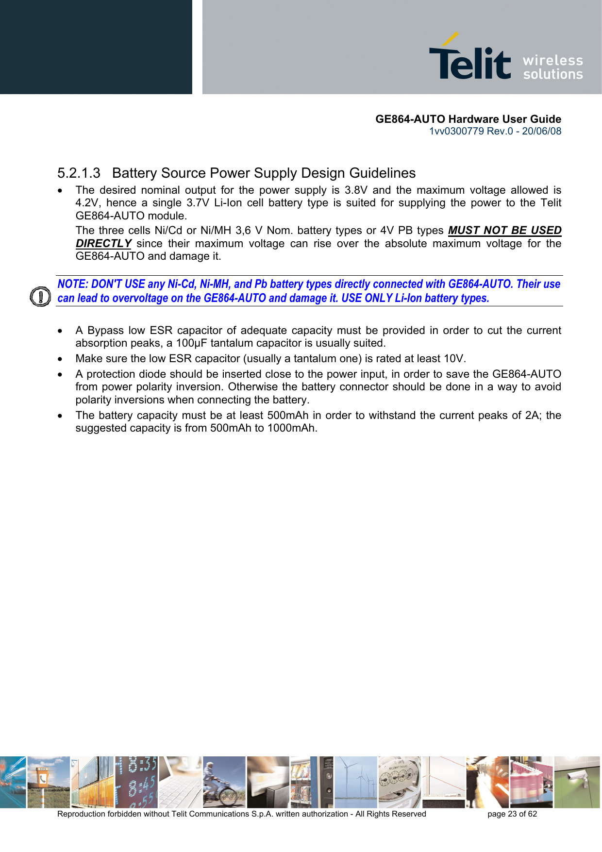       GE864-AUTO Hardware User Guide 1vv0300779 Rev.0 - 20/06/08      Reproduction forbidden without Telit Communications S.p.A. written authorization - All Rights Reserved    page 23 of 62    5.2.1.3   Battery Source Power Supply Design Guidelines •  The desired nominal output for the power supply is 3.8V and the maximum voltage allowed is 4.2V, hence a single 3.7V Li-Ion cell battery type is suited for supplying the power to the Telit GE864-AUTO module. The three cells Ni/Cd or Ni/MH 3,6 V Nom. battery types or 4V PB types MUST NOT BE USED DIRECTLY since their maximum voltage can rise over the absolute maximum voltage for the GE864-AUTO and damage it.  NOTE: DON&apos;T USE any Ni-Cd, Ni-MH, and Pb battery types directly connected with GE864-AUTO. Their use can lead to overvoltage on the GE864-AUTO and damage it. USE ONLY Li-Ion battery types.  •  A Bypass low ESR capacitor of adequate capacity must be provided in order to cut the current absorption peaks, a 100μF tantalum capacitor is usually suited. •  Make sure the low ESR capacitor (usually a tantalum one) is rated at least 10V. •  A protection diode should be inserted close to the power input, in order to save the GE864-AUTO from power polarity inversion. Otherwise the battery connector should be done in a way to avoid polarity inversions when connecting the battery. •  The battery capacity must be at least 500mAh in order to withstand the current peaks of 2A; the suggested capacity is from 500mAh to 1000mAh. 