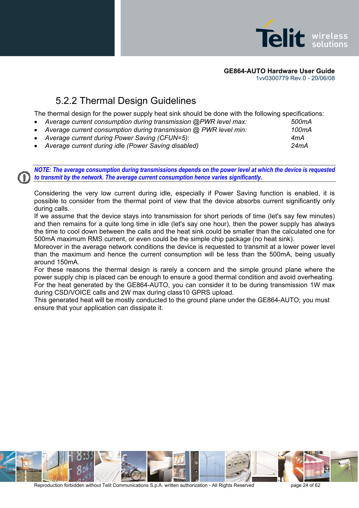       GE864-AUTO Hardware User Guide 1vv0300779 Rev.0 - 20/06/08      Reproduction forbidden without Telit Communications S.p.A. written authorization - All Rights Reserved    page 24 of 62  5.2.2 Thermal Design Guidelines The thermal design for the power supply heat sink should be done with the following specifications: • Average current consumption during transmission @PWR level max:    500mA • Average current consumption during transmission @ PWR level min:    100mA  • Average current during Power Saving (CFUN=5):         4mA • Average current during idle (Power Saving disabled)        24mA   NOTE: The average consumption during transmissions depends on the power level at which the device is requested to transmit by the network. The average current consumption hence varies significantly.  Considering the very low current during idle, especially if Power Saving function is enabled, it is possible to consider from the thermal point of view that the device absorbs current significantly only during calls.  If we assume that the device stays into transmission for short periods of time (let&apos;s say few minutes) and then remains for a quite long time in idle (let&apos;s say one hour), then the power supply has always the time to cool down between the calls and the heat sink could be smaller than the calculated one for 500mA maximum RMS current, or even could be the simple chip package (no heat sink). Moreover in the average network conditions the device is requested to transmit at a lower power level than the maximum and hence the current consumption will be less than the 500mA, being usually around 150mA. For these reasons the thermal design is rarely a concern and the simple ground plane where the power supply chip is placed can be enough to ensure a good thermal condition and avoid overheating.  For the heat generated by the GE864-AUTO, you can consider it to be during transmission 1W max during CSD/VOICE calls and 2W max during class10 GPRS upload.  This generated heat will be mostly conducted to the ground plane under the GE864-AUTO; you must ensure that your application can dissipate it.  