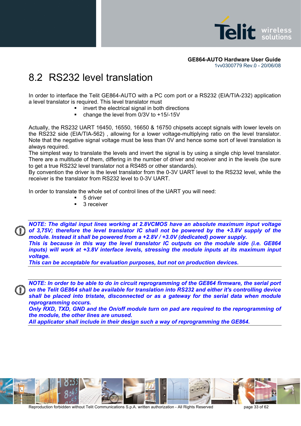       GE864-AUTO Hardware User Guide 1vv0300779 Rev.0 - 20/06/08      Reproduction forbidden without Telit Communications S.p.A. written authorization - All Rights Reserved    page 33 of 62  8.2  RS232 level translation In order to interface the Telit GE864-AUTO with a PC com port or a RS232 (EIA/TIA-232) application a level translator is required. This level translator must   invert the electrical signal in both directions   change the level from 0/3V to +15/-15V   Actually, the RS232 UART 16450, 16550, 16650 &amp; 16750 chipsets accept signals with lower levels on the RS232 side (EIA/TIA-562) , allowing for a lower voltage-multiplying ratio on the level translator. Note that the negative signal voltage must be less than 0V and hence some sort of level translation is always required.  The simplest way to translate the levels and invert the signal is by using a single chip level translator. There are a multitude of them, differing in the number of driver and receiver and in the levels (be sure to get a true RS232 level translator not a RS485 or other standards). By convention the driver is the level translator from the 0-3V UART level to the RS232 level, while the receiver is the translator from RS232 level to 0-3V UART.  In order to translate the whole set of control lines of the UART you will need:  5 driver  3 receiver   NOTE: The digital input lines working at 2.8VCMOS have an absolute maximum input voltage of 3,75V; therefore the level translator IC shall not be powered by the +3.8V supply of the module. Instead it shall be powered from a +2.8V / +3.0V (dedicated) power supply. This is because in this way the level translator IC outputs on the module side (i.e. GE864 inputs) will work at +3.8V interface levels, stressing the module inputs at its maximum input voltage. This can be acceptable for evaluation purposes, but not on production devices.   NOTE: In order to be able to do in circuit reprogramming of the GE864 firmware, the serial port on the Telit GE864 shall be available for translation into RS232 and either it&apos;s controlling device shall be placed into tristate, disconnected or as a gateway for the serial data when module reprogramming occurs. Only RXD, TXD, GND and the On/off module turn on pad are required to the reprogramming of the module, the other lines are unused. All applicator shall include in their design such a way of reprogramming the GE864.    