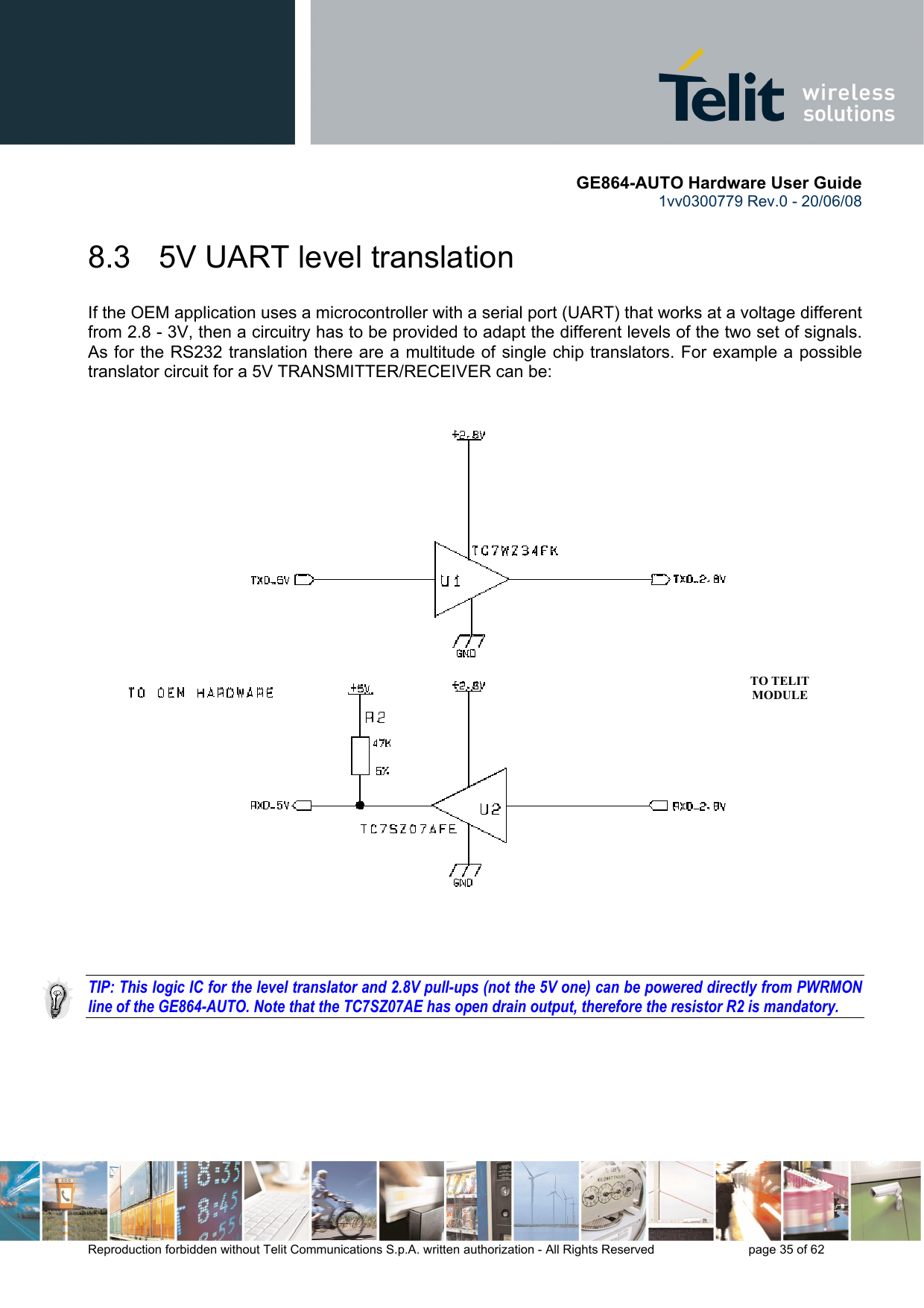       GE864-AUTO Hardware User Guide 1vv0300779 Rev.0 - 20/06/08      Reproduction forbidden without Telit Communications S.p.A. written authorization - All Rights Reserved    page 35 of 62   8.3   5V UART level translation If the OEM application uses a microcontroller with a serial port (UART) that works at a voltage different from 2.8 - 3V, then a circuitry has to be provided to adapt the different levels of the two set of signals. As for the RS232 translation there are a multitude of single chip translators. For example a possible translator circuit for a 5V TRANSMITTER/RECEIVER can be:      TIP: This logic IC for the level translator and 2.8V pull-ups (not the 5V one) can be powered directly from PWRMON line of the GE864-AUTO. Note that the TC7SZ07AE has open drain output, therefore the resistor R2 is mandatory.  TO TELIT MODULE 