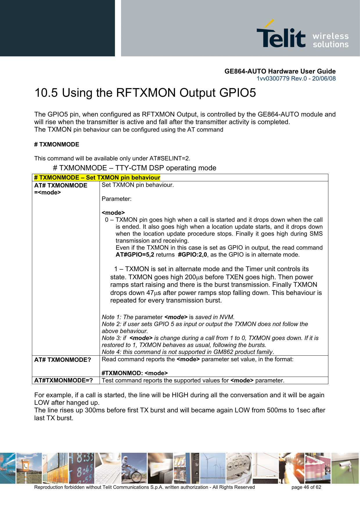       GE864-AUTO Hardware User Guide 1vv0300779 Rev.0 - 20/06/08      Reproduction forbidden without Telit Communications S.p.A. written authorization - All Rights Reserved    page 46 of 62  10.5  Using the RFTXMON Output GPIO5 The GPIO5 pin, when configured as RFTXMON Output, is controlled by the GE864-AUTO module and will rise when the transmitter is active and fall after the transmitter activity is completed. The TXMON pin behaviour can be configured using the AT command   # TXMONMODE   This command will be available only under AT#SELINT=2. # TXMONMODE – TTY-CTM DSP operating mode # TXMONMODE – Set TXMON pin behaviour  AT# TXMONMODE =&lt;mode&gt; Set TXMON pin behaviour.  Parameter:   &lt;mode&gt;   0 – TXMON pin goes high when a call is started and it drops down when the call is ended. It also goes high when a location update starts, and it drops down when the location update procedure stops. Finally it goes high during SMS transmission and receiving. Even if the TXMON in this case is set as GPIO in output, the read command AT#GPIO=5,2 returns  #GPIO:2,0, as the GPIO is in alternate mode.    1 – TXMON is set in alternate mode and the Timer unit controls its state. TXMON goes high 200μs before TXEN goes high. Then power ramps start raising and there is the burst transmission. Finally TXMON drops down 47μs after power ramps stop falling down. This behaviour is repeated for every transmission burst.   Note 1: The parameter &lt;mode&gt; is saved in NVM.  Note 2: if user sets GPIO 5 as input or output the TXMON does not follow the above behaviour. Note 3: if  &lt;mode&gt; is change during a call from 1 to 0, TXMON goes down. If it is restored to 1, TXMON behaves as usual, following the bursts. Note 4: this command is not supported in GM862 product family. AT# TXMONMODE?  Read command reports the &lt;mode&gt; parameter set value, in the format:   #TXMONMOD: &lt;mode&gt; AT#TXMONMODE=?  Test command reports the supported values for &lt;mode&gt; parameter.  For example, if a call is started, the line will be HIGH during all the conversation and it will be again LOW after hanged up. The line rises up 300ms before first TX burst and will became again LOW from 500ms to 1sec after last TX burst. 