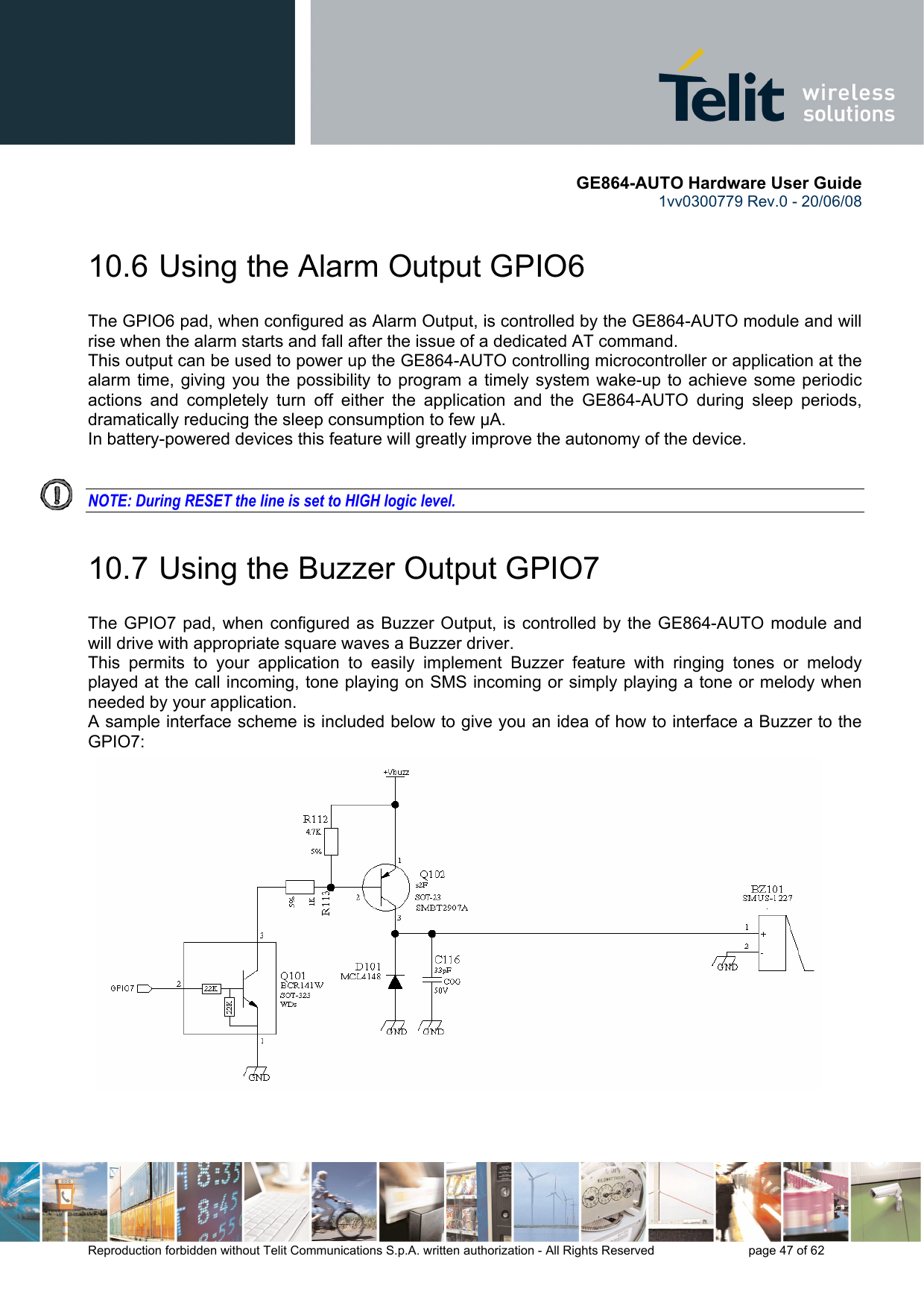       GE864-AUTO Hardware User Guide 1vv0300779 Rev.0 - 20/06/08      Reproduction forbidden without Telit Communications S.p.A. written authorization - All Rights Reserved    page 47 of 62  10.6  Using the Alarm Output GPIO6 The GPIO6 pad, when configured as Alarm Output, is controlled by the GE864-AUTO module and will rise when the alarm starts and fall after the issue of a dedicated AT command. This output can be used to power up the GE864-AUTO controlling microcontroller or application at the alarm time, giving you the possibility to program a timely system wake-up to achieve some periodic actions and completely turn off either the application and the GE864-AUTO during sleep periods, dramatically reducing the sleep consumption to few μA. In battery-powered devices this feature will greatly improve the autonomy of the device.   NOTE: During RESET the line is set to HIGH logic level. 10.7  Using the Buzzer Output GPIO7 The GPIO7 pad, when configured as Buzzer Output, is controlled by the GE864-AUTO module and will drive with appropriate square waves a Buzzer driver. This permits to your application to easily implement Buzzer feature with ringing tones or melody played at the call incoming, tone playing on SMS incoming or simply playing a tone or melody when needed by your application. A sample interface scheme is included below to give you an idea of how to interface a Buzzer to the GPIO7:  