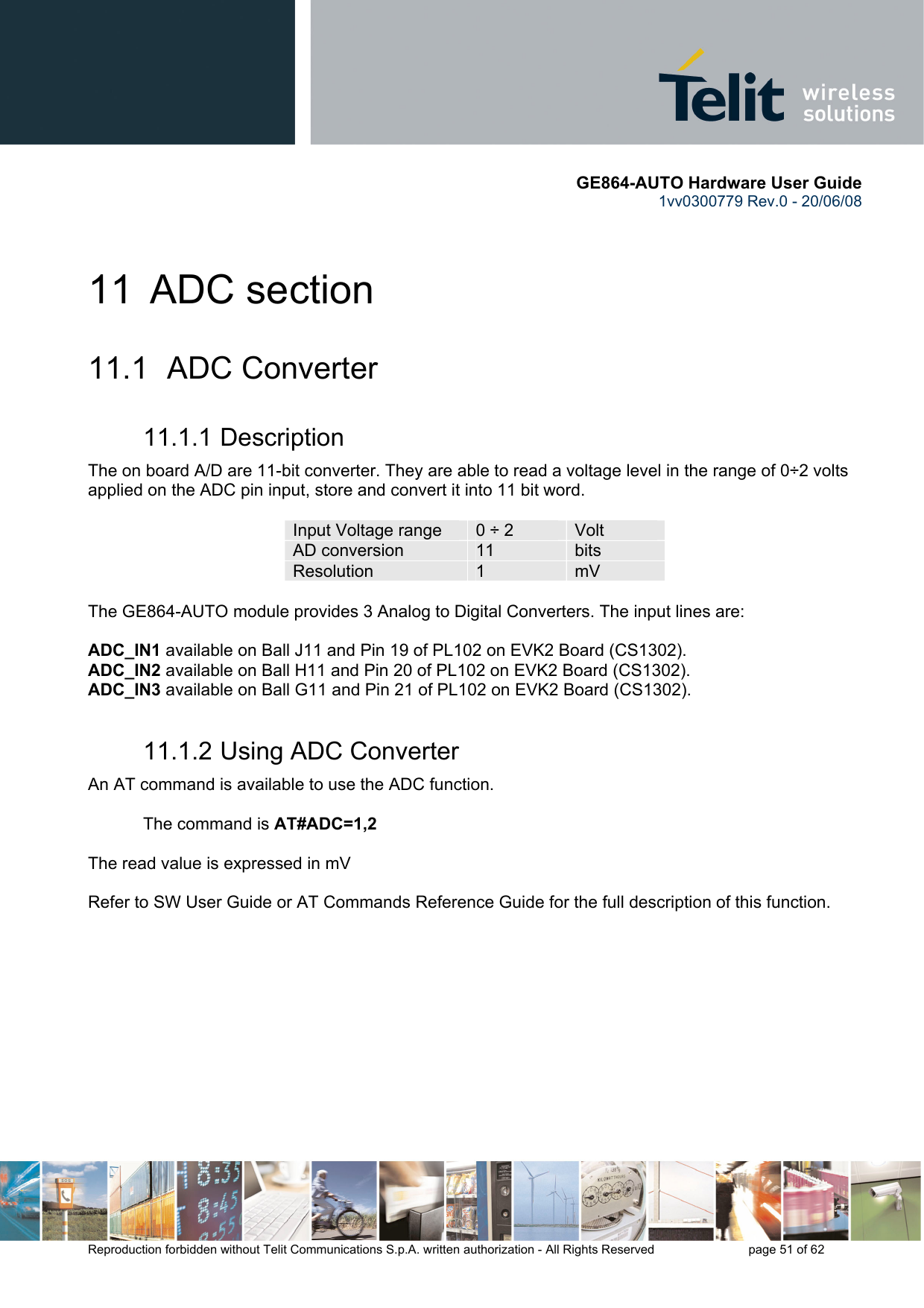       GE864-AUTO Hardware User Guide 1vv0300779 Rev.0 - 20/06/08      Reproduction forbidden without Telit Communications S.p.A. written authorization - All Rights Reserved    page 51 of 62  11 ADC section 11.1   ADC Converter 11.1.1 Description The on board A/D are 11-bit converter. They are able to read a voltage level in the range of 0÷2 volts applied on the ADC pin input, store and convert it into 11 bit word.   Input Voltage range  0 ÷ 2  Volt AD conversion  11  bits Resolution  1  mV  The GE864-AUTO module provides 3 Analog to Digital Converters. The input lines are:  ADC_IN1 available on Ball J11 and Pin 19 of PL102 on EVK2 Board (CS1302). ADC_IN2 available on Ball H11 and Pin 20 of PL102 on EVK2 Board (CS1302). ADC_IN3 available on Ball G11 and Pin 21 of PL102 on EVK2 Board (CS1302). 11.1.2 Using ADC Converter An AT command is available to use the ADC function.  The command is AT#ADC=1,2  The read value is expressed in mV  Refer to SW User Guide or AT Commands Reference Guide for the full description of this function.  