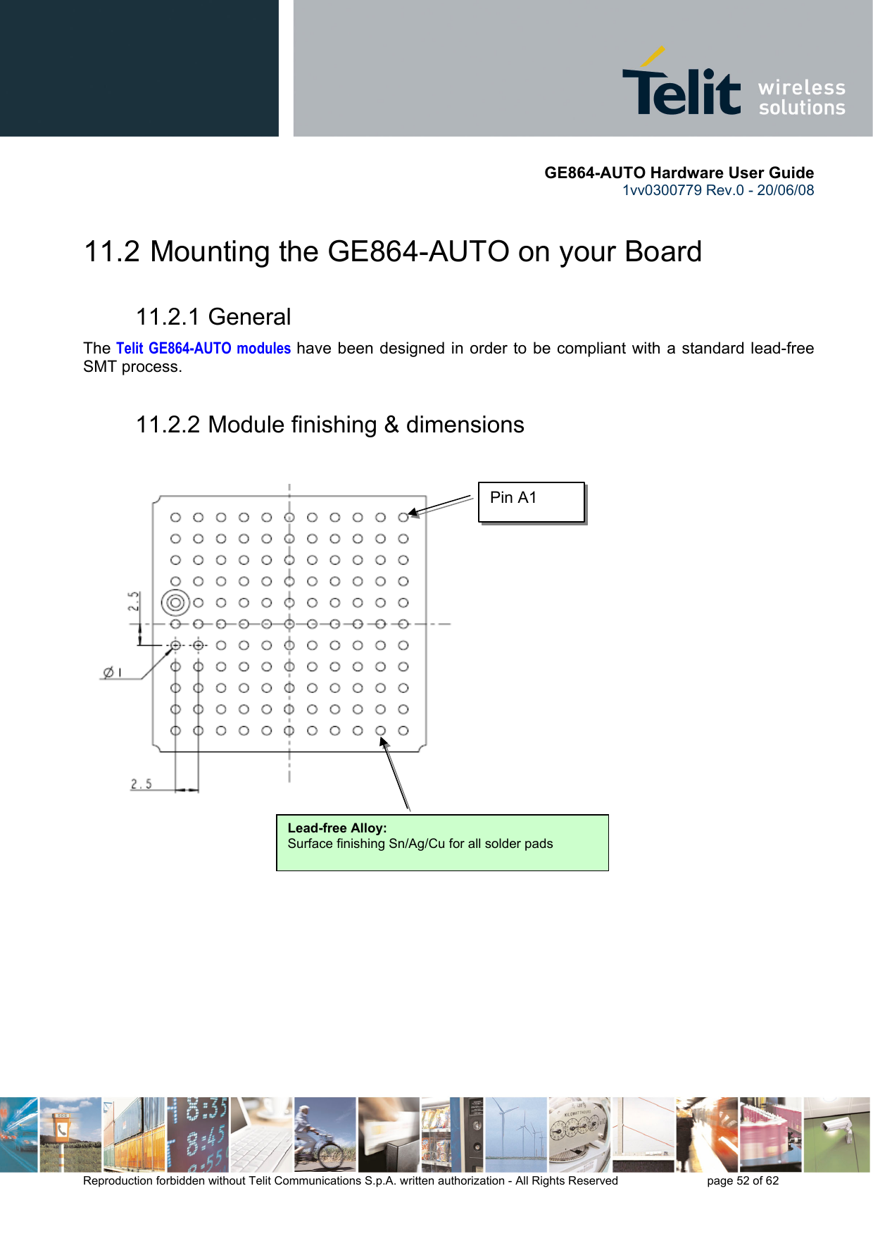       GE864-AUTO Hardware User Guide 1vv0300779 Rev.0 - 20/06/08      Reproduction forbidden without Telit Communications S.p.A. written authorization - All Rights Reserved    page 52 of 62  11.2  Mounting the GE864-AUTO on your Board 11.2.1 General The Telit GE864-AUTO modules have been designed in order to be compliant with a standard lead-free SMT process. 11.2.2 Module finishing &amp; dimensions                   Lead-free Alloy:Surface finishing Sn/Ag/Cu for all solder pads Pin A1 