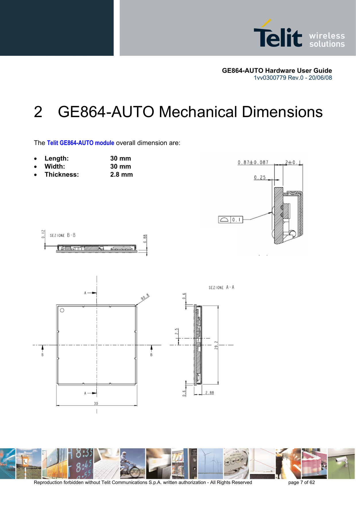       GE864-AUTO Hardware User Guide 1vv0300779 Rev.0 - 20/06/08      Reproduction forbidden without Telit Communications S.p.A. written authorization - All Rights Reserved    page 7 of 62  2  GE864-AUTO Mechanical Dimensions  The Telit GE864-AUTO module overall dimension are:  • Length:     30 mm • Width:     30 mm  • Thickness:     2.8 mm      