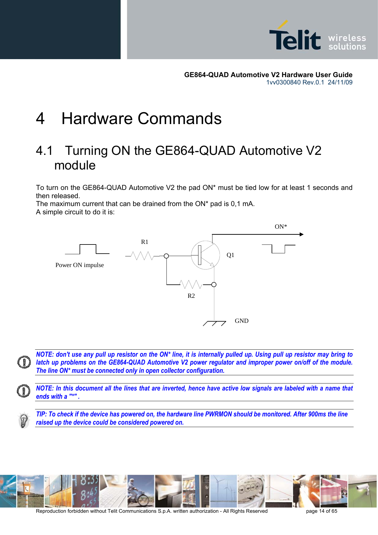       GE864-QUAD Automotive V2 Hardware User Guide 1vv0300840 Rev.0.1  24/11/09      Reproduction forbidden without Telit Communications S.p.A. written authorization - All Rights Reserved    page 14 of 65  4  Hardware Commands 4.1   Turning ON the GE864-QUAD Automotive V2 module To turn on the GE864-QUAD Automotive V2 the pad ON* must be tied low for at least 1 seconds and then released. The maximum current that can be drained from the ON* pad is 0,1 mA. A simple circuit to do it is:   NOTE: don&apos;t use any pull up resistor on the ON* line, it is internally pulled up. Using pull up resistor may bring to latch up problems on the GE864-QUAD Automotive V2 power regulator and improper power on/off of the module. The line ON* must be connected only in open collector configuration.  NOTE: In this document all the lines that are inverted, hence have active low signals are labeled with a name that ends with a &quot;*&quot; .  TIP: To check if the device has powered on, the hardware line PWRMON should be monitored. After 900ms the line raised up the device could be considered powered on.      ON* Power ON impulse   GND R1 R2 Q1 