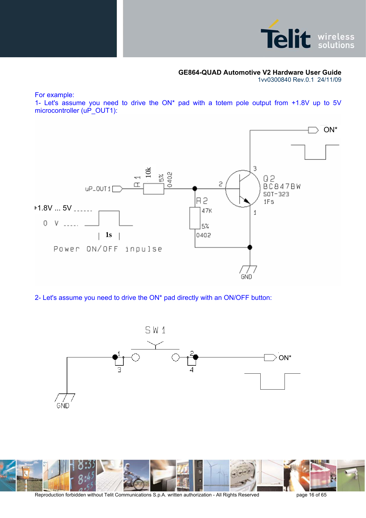       GE864-QUAD Automotive V2 Hardware User Guide 1vv0300840 Rev.0.1  24/11/09      Reproduction forbidden without Telit Communications S.p.A. written authorization - All Rights Reserved    page 16 of 65   For example: 1- Let&apos;s assume you need to drive the ON* pad with a totem pole output from +1.8V up to 5V microcontroller (uP_OUT1):  2- Let&apos;s assume you need to drive the ON* pad directly with an ON/OFF button:    1s10k   ON*+1.8V ... 5V    ON* 