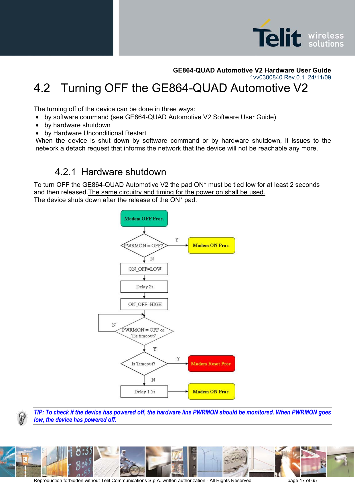       GE864-QUAD Automotive V2 Hardware User Guide 1vv0300840 Rev.0.1  24/11/09      Reproduction forbidden without Telit Communications S.p.A. written authorization - All Rights Reserved    page 17 of 65  4.2   Turning OFF the GE864-QUAD Automotive V2 The turning off of the device can be done in three ways: •  by software command (see GE864-QUAD Automotive V2 Software User Guide) •  by hardware shutdown •  by Hardware Unconditional Restart When the device is shut down by software command or by hardware shutdown, it issues to the network a detach request that informs the network that the device will not be reachable any more.  4.2.1  Hardware shutdown To turn OFF the GE864-QUAD Automotive V2 the pad ON* must be tied low for at least 2 seconds and then released.The same circuitry and timing for the power on shall be used. The device shuts down after the release of the ON* pad.                             TIP: To check if the device has powered off, the hardware line PWRMON should be monitored. When PWRMON goes low, the device has powered off.  