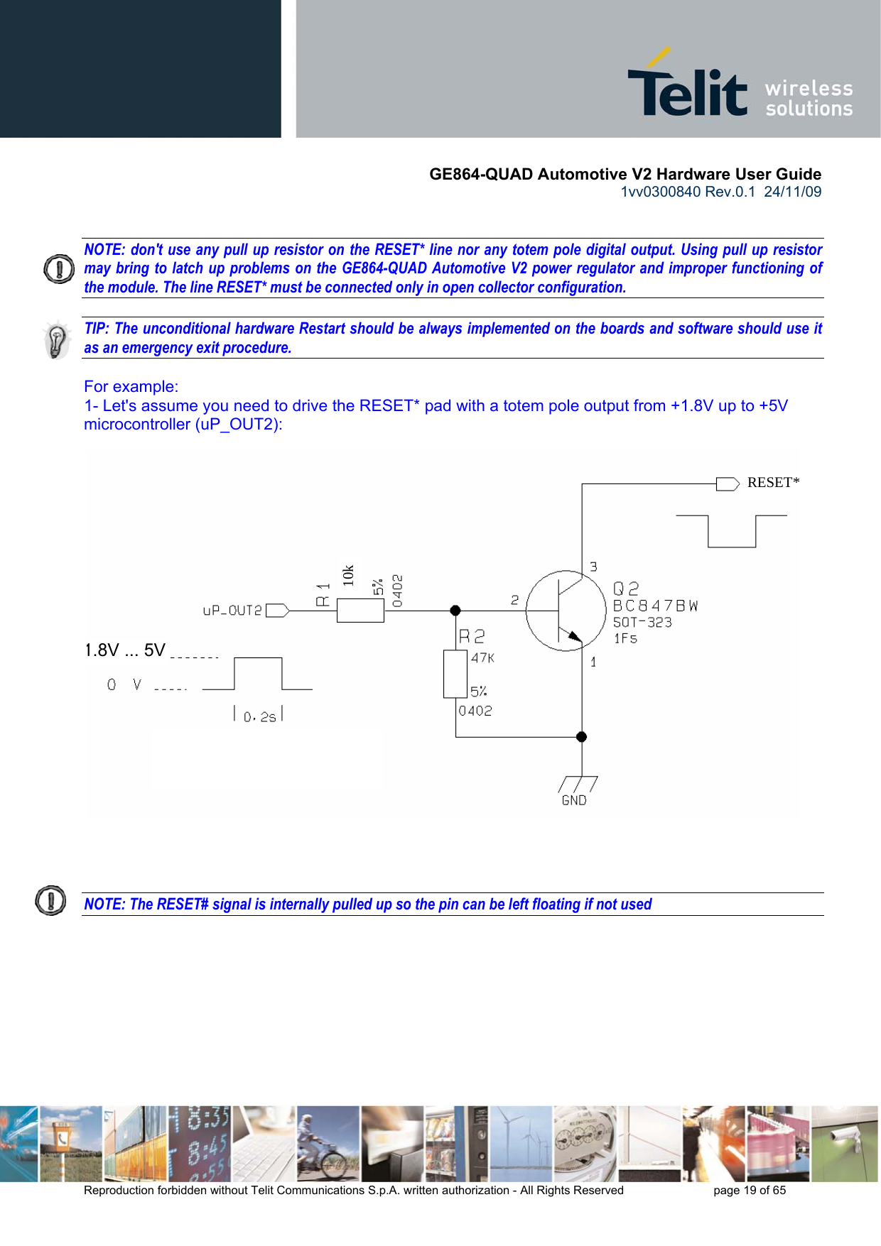       GE864-QUAD Automotive V2 Hardware User Guide 1vv0300840 Rev.0.1  24/11/09      Reproduction forbidden without Telit Communications S.p.A. written authorization - All Rights Reserved    page 19 of 65    NOTE: don&apos;t use any pull up resistor on the RESET* line nor any totem pole digital output. Using pull up resistor may bring to latch up problems on the GE864-QUAD Automotive V2 power regulator and improper functioning of the module. The line RESET* must be connected only in open collector configuration.  TIP: The unconditional hardware Restart should be always implemented on the boards and software should use it as an emergency exit procedure.  For example: 1- Let&apos;s assume you need to drive the RESET* pad with a totem pole output from +1.8V up to +5V microcontroller (uP_OUT2):     NOTE: The RESET# signal is internally pulled up so the pin can be left floating if not used    10k   RESET*1.8V ... 5V 