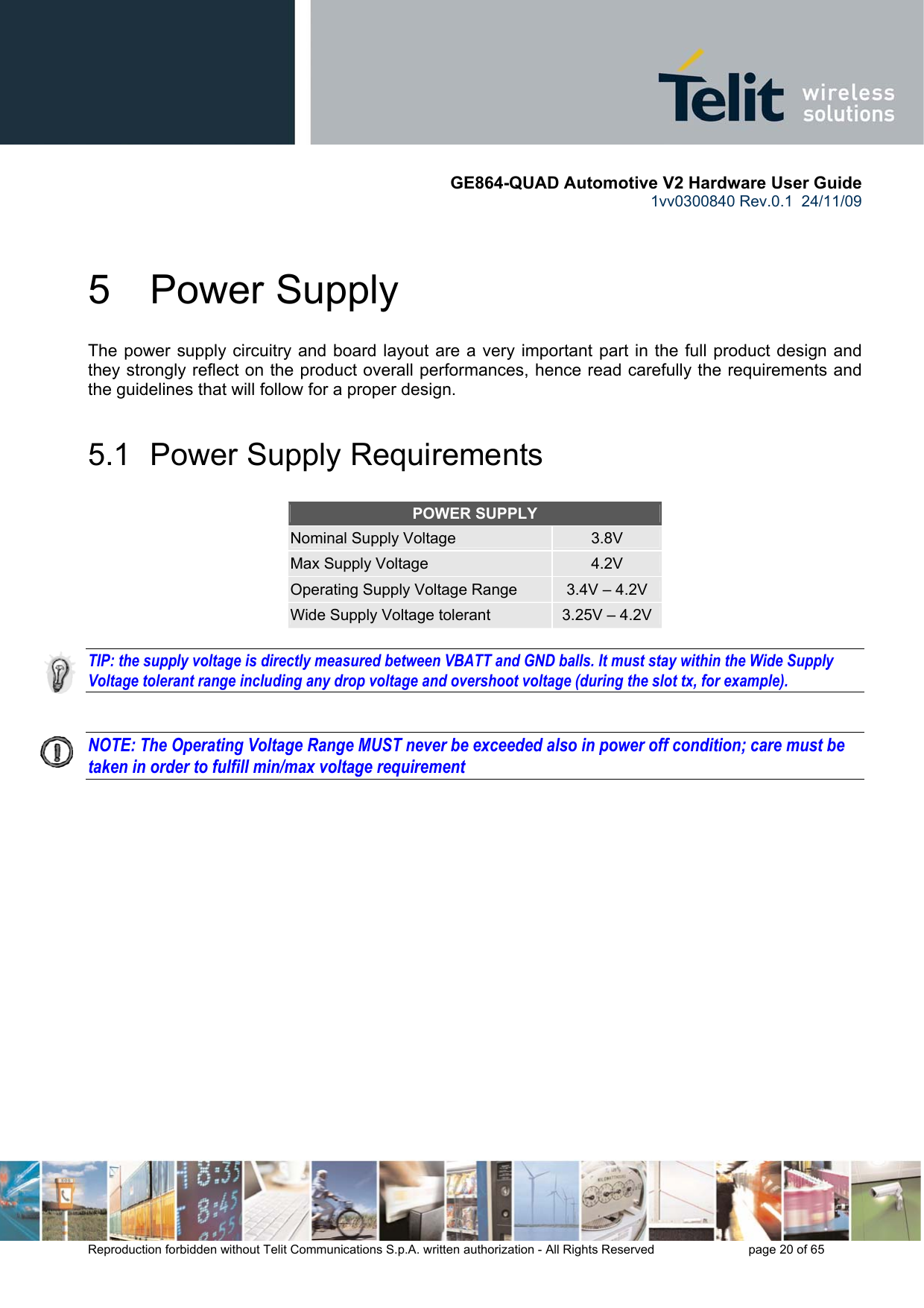       GE864-QUAD Automotive V2 Hardware User Guide 1vv0300840 Rev.0.1  24/11/09      Reproduction forbidden without Telit Communications S.p.A. written authorization - All Rights Reserved    page 20 of 65  5  Power Supply The power supply circuitry and board layout are a very important part in the full product design and they strongly reflect on the product overall performances, hence read carefully the requirements and the guidelines that will follow for a proper design. 5.1  Power Supply Requirements POWER SUPPLY Nominal Supply Voltage  3.8V Max Supply Voltage  4.2V Operating Supply Voltage Range  3.4V – 4.2V Wide Supply Voltage tolerant  3.25V – 4.2V  TIP: the supply voltage is directly measured between VBATT and GND balls. It must stay within the Wide Supply Voltage tolerant range including any drop voltage and overshoot voltage (during the slot tx, for example).   NOTE: The Operating Voltage Range MUST never be exceeded also in power off condition; care must be taken in order to fulfill min/max voltage requirement  