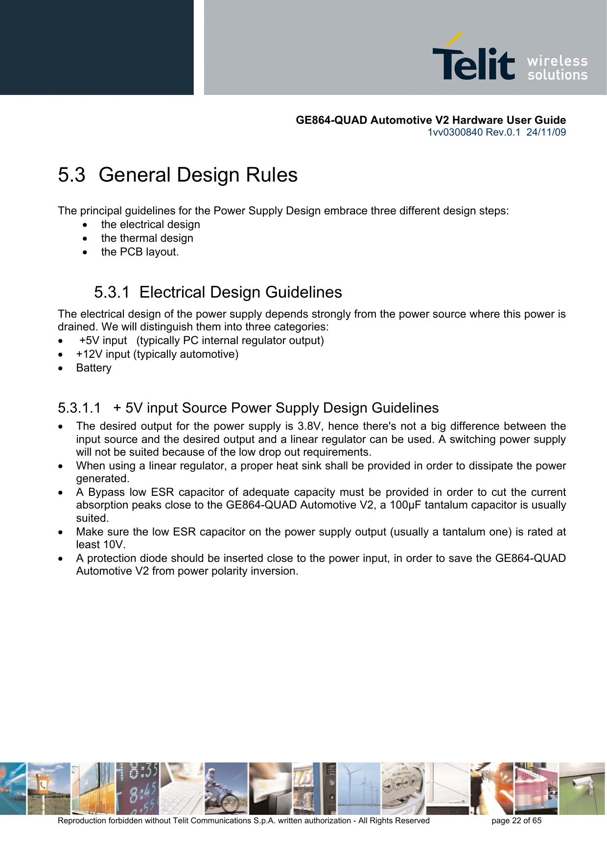       GE864-QUAD Automotive V2 Hardware User Guide 1vv0300840 Rev.0.1  24/11/09      Reproduction forbidden without Telit Communications S.p.A. written authorization - All Rights Reserved    page 22 of 65  5.3  General Design Rules The principal guidelines for the Power Supply Design embrace three different design steps: •  the electrical design •  the thermal design •  the PCB layout. 5.3.1  Electrical Design Guidelines The electrical design of the power supply depends strongly from the power source where this power is drained. We will distinguish them into three categories: •   +5V input   (typically PC internal regulator output) •  +12V input (typically automotive) • Battery  5.3.1.1   + 5V input Source Power Supply Design Guidelines •  The desired output for the power supply is 3.8V, hence there&apos;s not a big difference between the input source and the desired output and a linear regulator can be used. A switching power supply will not be suited because of the low drop out requirements. •  When using a linear regulator, a proper heat sink shall be provided in order to dissipate the power generated. •  A Bypass low ESR capacitor of adequate capacity must be provided in order to cut the current absorption peaks close to the GE864-QUAD Automotive V2, a 100μF tantalum capacitor is usually suited. •  Make sure the low ESR capacitor on the power supply output (usually a tantalum one) is rated at least 10V. •  A protection diode should be inserted close to the power input, in order to save the GE864-QUAD Automotive V2 from power polarity inversion. 