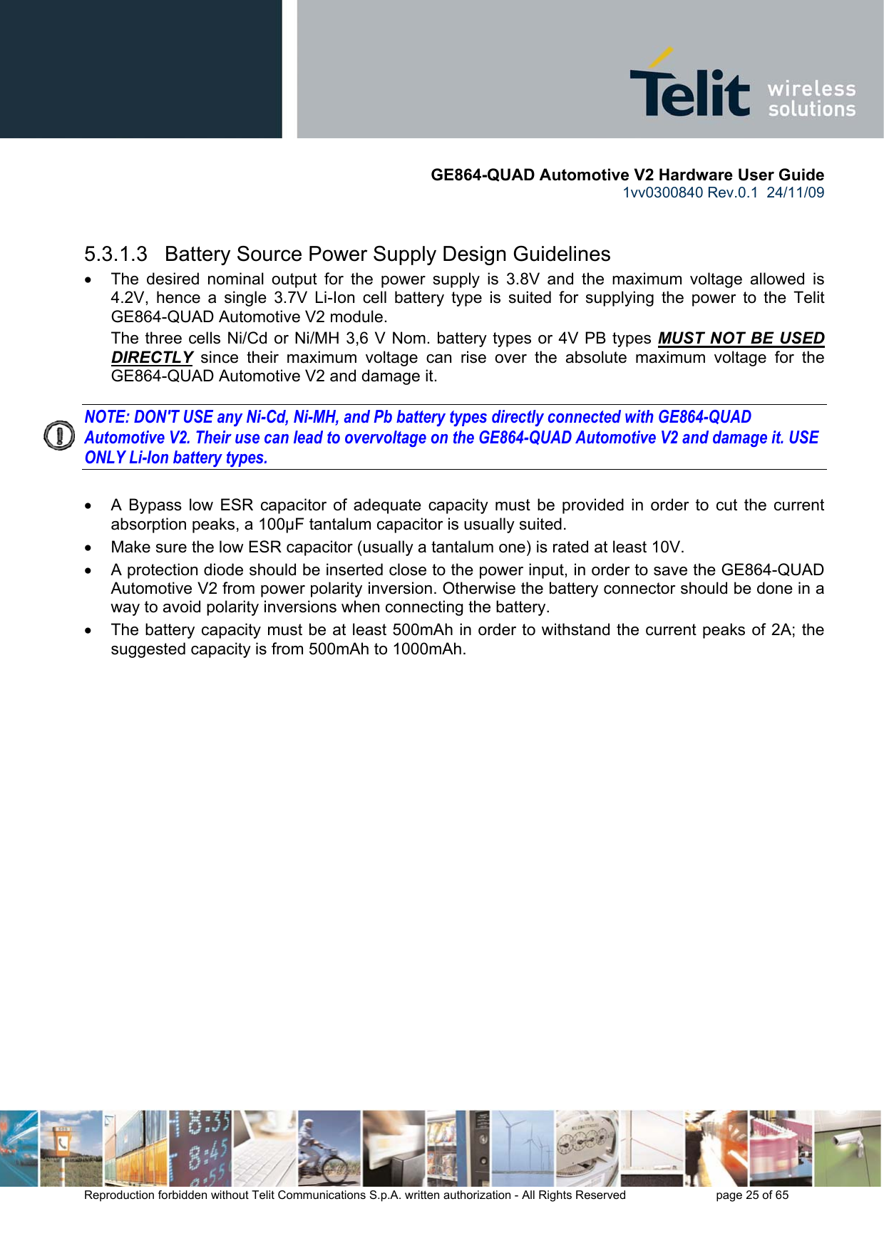       GE864-QUAD Automotive V2 Hardware User Guide 1vv0300840 Rev.0.1  24/11/09      Reproduction forbidden without Telit Communications S.p.A. written authorization - All Rights Reserved    page 25 of 65    5.3.1.3   Battery Source Power Supply Design Guidelines •  The desired nominal output for the power supply is 3.8V and the maximum voltage allowed is 4.2V, hence a single 3.7V Li-Ion cell battery type is suited for supplying the power to the Telit GE864-QUAD Automotive V2 module. The three cells Ni/Cd or Ni/MH 3,6 V Nom. battery types or 4V PB types MUST NOT BE USED DIRECTLY since their maximum voltage can rise over the absolute maximum voltage for the GE864-QUAD Automotive V2 and damage it.  NOTE: DON&apos;T USE any Ni-Cd, Ni-MH, and Pb battery types directly connected with GE864-QUAD Automotive V2. Their use can lead to overvoltage on the GE864-QUAD Automotive V2 and damage it. USE ONLY Li-Ion battery types.  •  A Bypass low ESR capacitor of adequate capacity must be provided in order to cut the current absorption peaks, a 100μF tantalum capacitor is usually suited. •  Make sure the low ESR capacitor (usually a tantalum one) is rated at least 10V. •  A protection diode should be inserted close to the power input, in order to save the GE864-QUAD Automotive V2 from power polarity inversion. Otherwise the battery connector should be done in a way to avoid polarity inversions when connecting the battery. •  The battery capacity must be at least 500mAh in order to withstand the current peaks of 2A; the suggested capacity is from 500mAh to 1000mAh. 