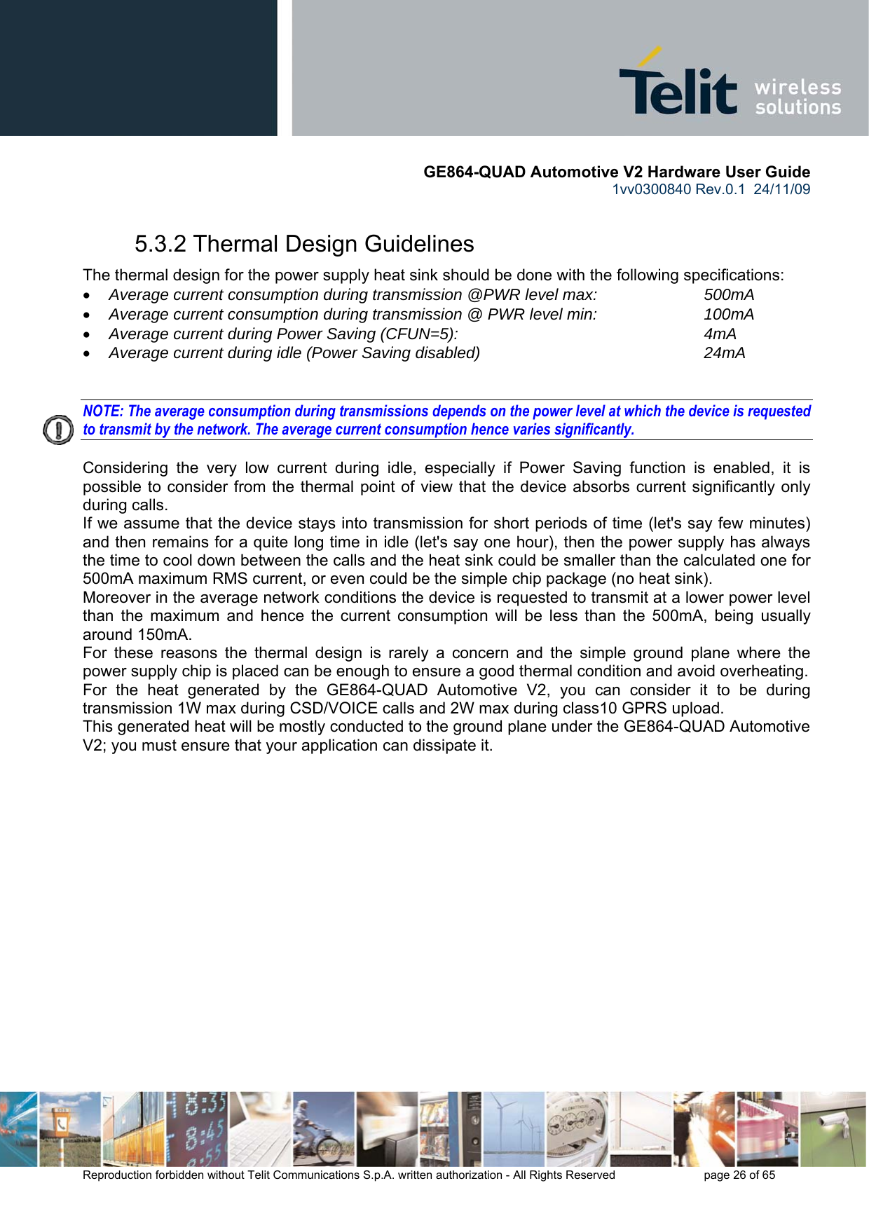       GE864-QUAD Automotive V2 Hardware User Guide 1vv0300840 Rev.0.1  24/11/09      Reproduction forbidden without Telit Communications S.p.A. written authorization - All Rights Reserved    page 26 of 65  5.3.2 Thermal Design Guidelines The thermal design for the power supply heat sink should be done with the following specifications: • Average current consumption during transmission @PWR level max:    500mA • Average current consumption during transmission @ PWR level min:    100mA  • Average current during Power Saving (CFUN=5):         4mA • Average current during idle (Power Saving disabled)        24mA   NOTE: The average consumption during transmissions depends on the power level at which the device is requested to transmit by the network. The average current consumption hence varies significantly.  Considering the very low current during idle, especially if Power Saving function is enabled, it is possible to consider from the thermal point of view that the device absorbs current significantly only during calls.  If we assume that the device stays into transmission for short periods of time (let&apos;s say few minutes) and then remains for a quite long time in idle (let&apos;s say one hour), then the power supply has always the time to cool down between the calls and the heat sink could be smaller than the calculated one for 500mA maximum RMS current, or even could be the simple chip package (no heat sink). Moreover in the average network conditions the device is requested to transmit at a lower power level than the maximum and hence the current consumption will be less than the 500mA, being usually around 150mA. For these reasons the thermal design is rarely a concern and the simple ground plane where the power supply chip is placed can be enough to ensure a good thermal condition and avoid overheating.  For the heat generated by the GE864-QUAD Automotive V2, you can consider it to be during transmission 1W max during CSD/VOICE calls and 2W max during class10 GPRS upload.  This generated heat will be mostly conducted to the ground plane under the GE864-QUAD Automotive V2; you must ensure that your application can dissipate it.  