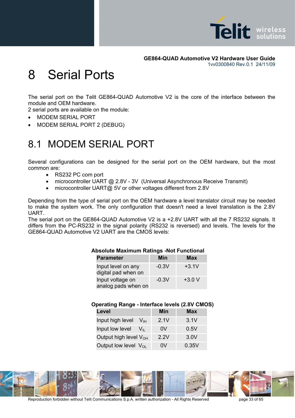       GE864-QUAD Automotive V2 Hardware User Guide 1vv0300840 Rev.0.1  24/11/09      Reproduction forbidden without Telit Communications S.p.A. written authorization - All Rights Reserved    page 33 of 65  8  Serial Ports The serial port on the Telit GE864-QUAD Automotive V2 is the core of the interface between the module and OEM hardware.  2 serial ports are available on the module: •  MODEM SERIAL PORT •  MODEM SERIAL PORT 2 (DEBUG)  8.1  MODEM SERIAL PORT Several configurations can be designed for the serial port on the OEM hardware, but the most common are: •  RS232 PC com port •  microcontroller UART @ 2.8V - 3V  (Universal Asynchronous Receive Transmit)  •  microcontroller UART@ 5V or other voltages different from 2.8V   Depending from the type of serial port on the OEM hardware a level translator circuit may be needed to make the system work. The only configuration that doesn&apos;t need a level translation is the 2.8V UART. The serial port on the GE864-QUAD Automotive V2 is a +2.8V UART with all the 7 RS232 signals. It differs from the PC-RS232 in the signal polarity (RS232 is reversed) and levels. The levels for the GE864-QUAD Automotive V2 UART are the CMOS levels:   Absolute Maximum Ratings -Not Functional Parameter  Min  Max Input level on any digital pad when on -0.3V  +3.1V Input voltage on analog pads when on-0.3V  +3.0 V      Operating Range - Interface levels (2.8V CMOS) Level  Min  Max Input high level    VIH  2.1V  3.1V Input low level     VIL 0V  0.5V Output high level VOH 2.2V  3.0V Output low level  VOL 0V  0.35V   