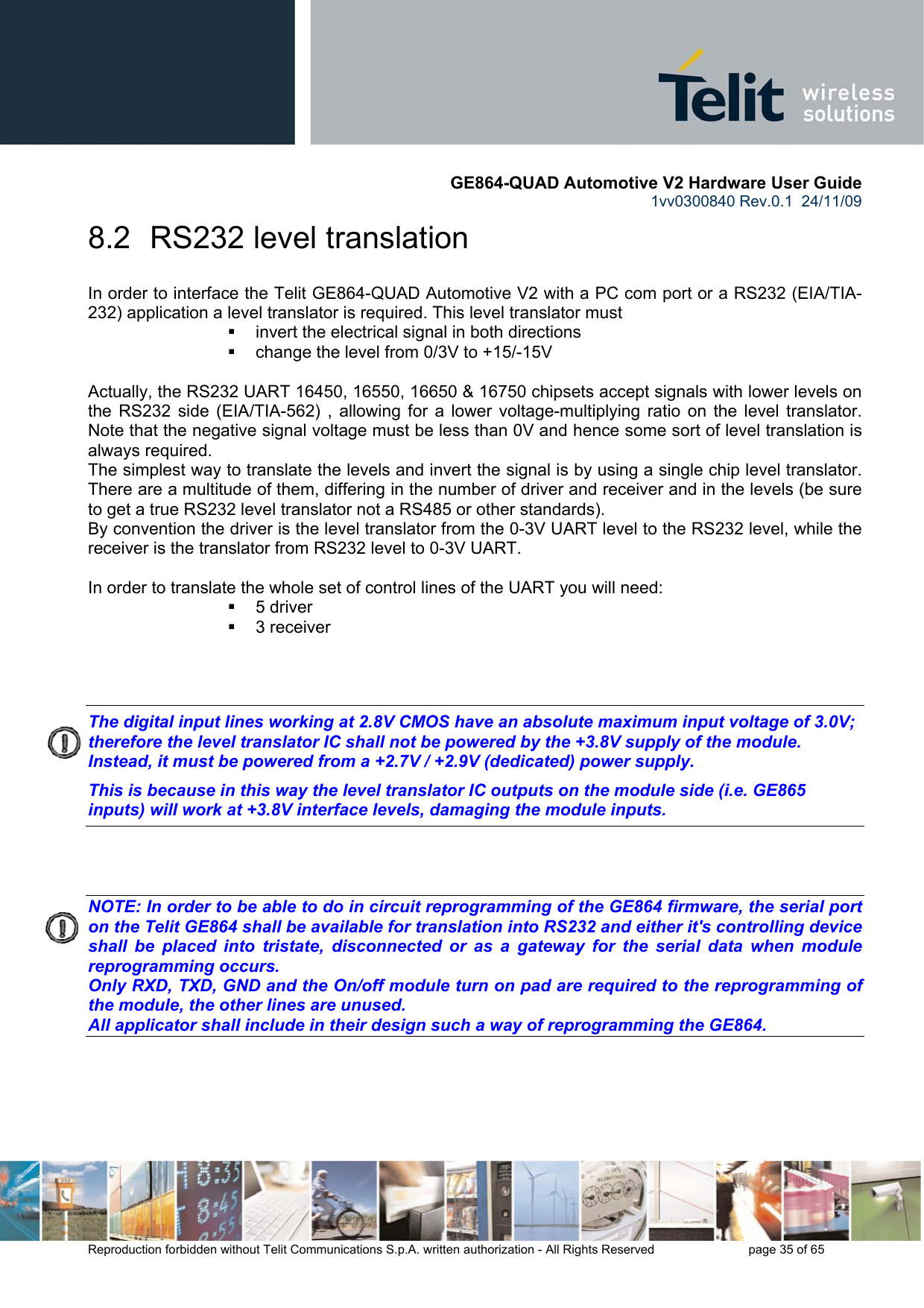       GE864-QUAD Automotive V2 Hardware User Guide 1vv0300840 Rev.0.1  24/11/09      Reproduction forbidden without Telit Communications S.p.A. written authorization - All Rights Reserved    page 35 of 65  8.2  RS232 level translation In order to interface the Telit GE864-QUAD Automotive V2 with a PC com port or a RS232 (EIA/TIA-232) application a level translator is required. This level translator must   invert the electrical signal in both directions   change the level from 0/3V to +15/-15V   Actually, the RS232 UART 16450, 16550, 16650 &amp; 16750 chipsets accept signals with lower levels on the RS232 side (EIA/TIA-562) , allowing for a lower voltage-multiplying ratio on the level translator. Note that the negative signal voltage must be less than 0V and hence some sort of level translation is always required.  The simplest way to translate the levels and invert the signal is by using a single chip level translator. There are a multitude of them, differing in the number of driver and receiver and in the levels (be sure to get a true RS232 level translator not a RS485 or other standards). By convention the driver is the level translator from the 0-3V UART level to the RS232 level, while the receiver is the translator from RS232 level to 0-3V UART.  In order to translate the whole set of control lines of the UART you will need:  5 driver  3 receiver    The digital input lines working at 2.8V CMOS have an absolute maximum input voltage of 3.0V; therefore the level translator IC shall not be powered by the +3.8V supply of the module. Instead, it must be powered from a +2.7V / +2.9V (dedicated) power supply. This is because in this way the level translator IC outputs on the module side (i.e. GE865 inputs) will work at +3.8V interface levels, damaging the module inputs.    NOTE: In order to be able to do in circuit reprogramming of the GE864 firmware, the serial port on the Telit GE864 shall be available for translation into RS232 and either it&apos;s controlling device shall be placed into tristate, disconnected or as a gateway for the serial data when module reprogramming occurs. Only RXD, TXD, GND and the On/off module turn on pad are required to the reprogramming of the module, the other lines are unused. All applicator shall include in their design such a way of reprogramming the GE864.    