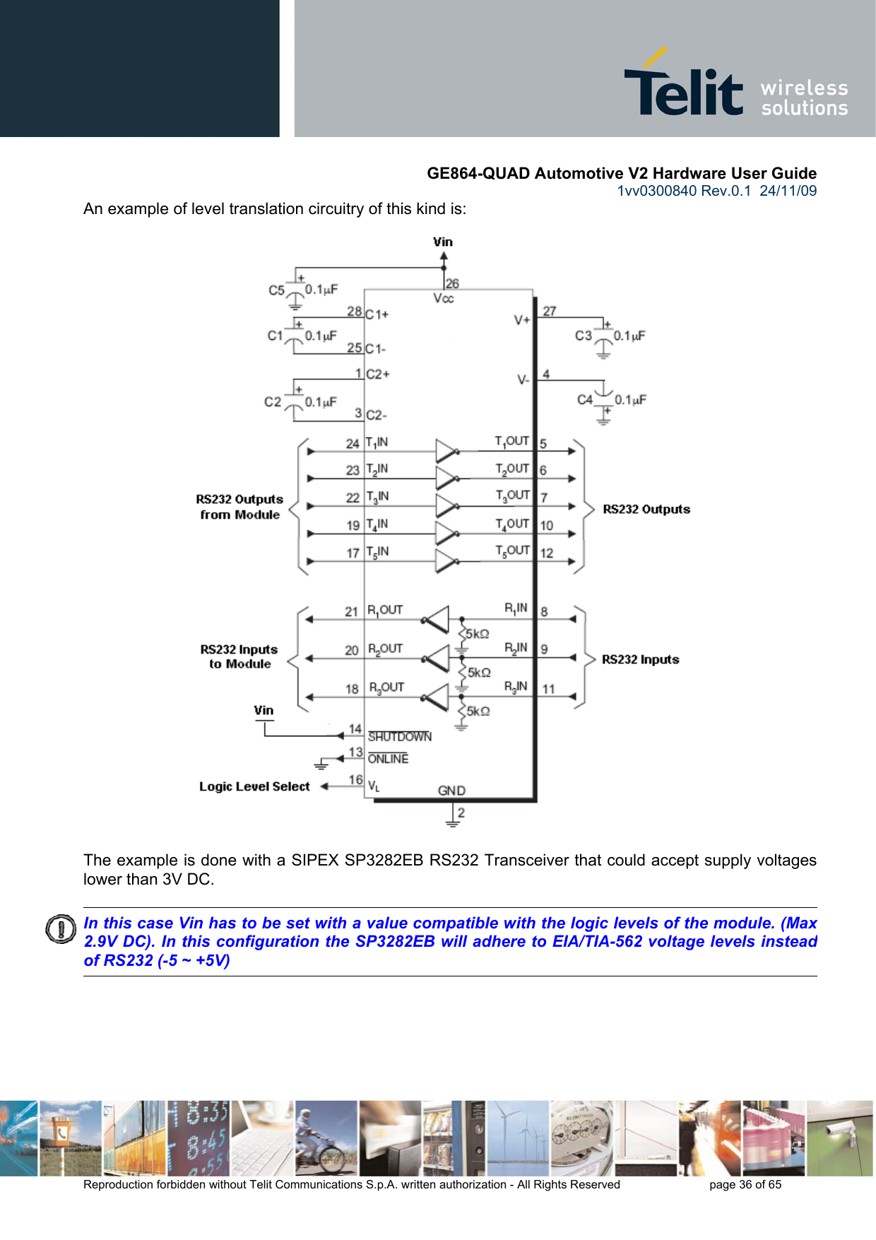       GE864-QUAD Automotive V2 Hardware User Guide 1vv0300840 Rev.0.1  24/11/09      Reproduction forbidden without Telit Communications S.p.A. written authorization - All Rights Reserved    page 36 of 65  An example of level translation circuitry of this kind is:                                   The example is done with a SIPEX SP3282EB RS232 Transceiver that could accept supply voltages lower than 3V DC.        In this case Vin has to be set with a value compatible with the logic levels of the module. (Max 2.9V DC). In this configuration the SP3282EB will adhere to EIA/TIA-562 voltage levels instead of RS232 (-5 ~ +5V) 