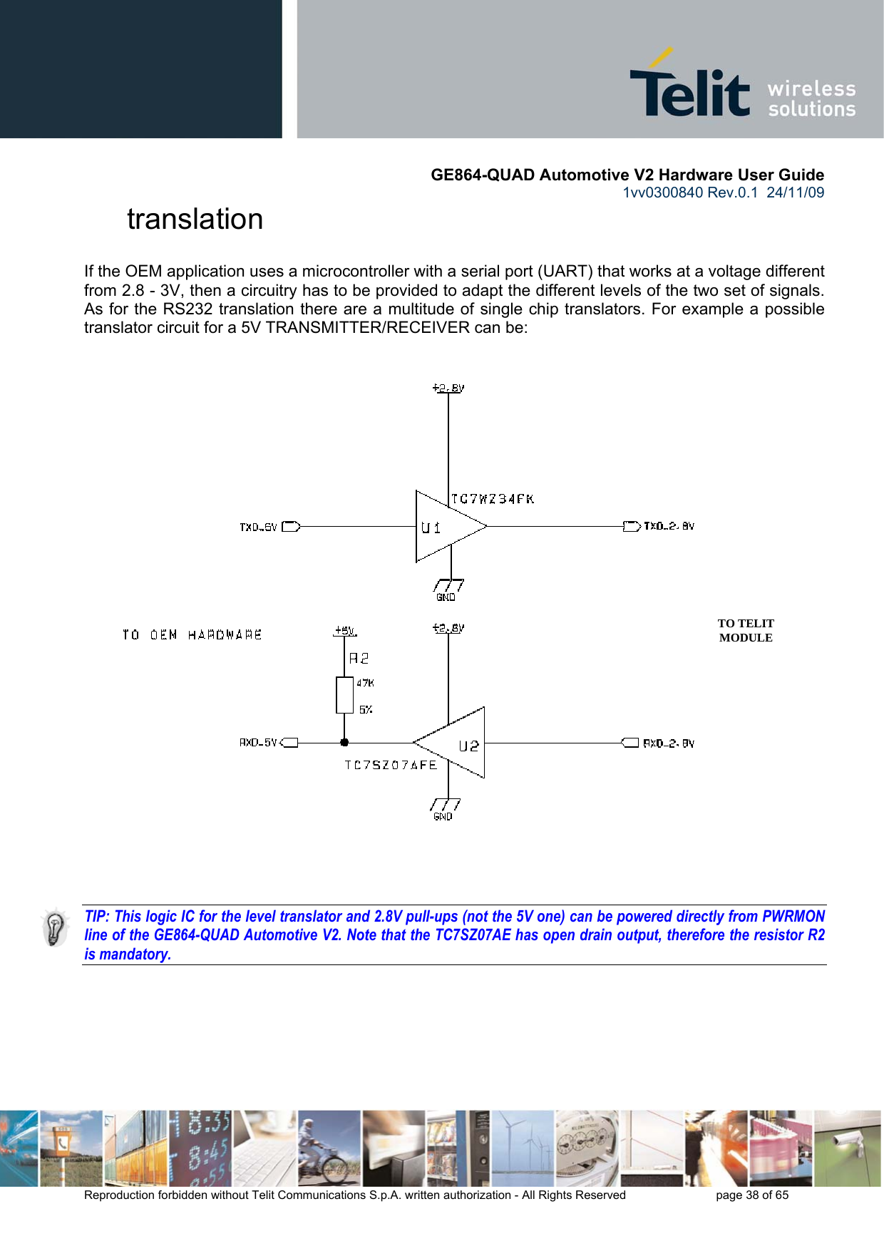       GE864-QUAD Automotive V2 Hardware User Guide 1vv0300840 Rev.0.1  24/11/09      Reproduction forbidden without Telit Communications S.p.A. written authorization - All Rights Reserved    page 38 of 65  translation If the OEM application uses a microcontroller with a serial port (UART) that works at a voltage different from 2.8 - 3V, then a circuitry has to be provided to adapt the different levels of the two set of signals. As for the RS232 translation there are a multitude of single chip translators. For example a possible translator circuit for a 5V TRANSMITTER/RECEIVER can be:      TIP: This logic IC for the level translator and 2.8V pull-ups (not the 5V one) can be powered directly from PWRMON line of the GE864-QUAD Automotive V2. Note that the TC7SZ07AE has open drain output, therefore the resistor R2 is mandatory.  TO TELIT MODULE 