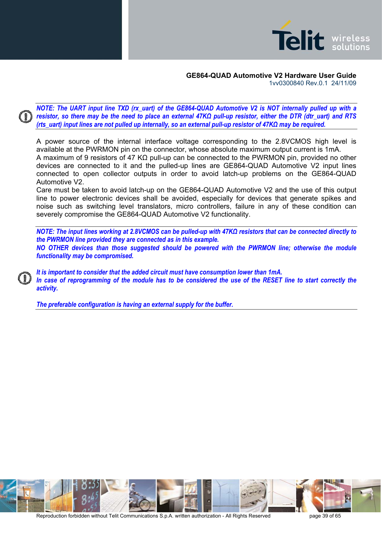       GE864-QUAD Automotive V2 Hardware User Guide 1vv0300840 Rev.0.1  24/11/09      Reproduction forbidden without Telit Communications S.p.A. written authorization - All Rights Reserved    page 39 of 65    NOTE: The UART input line TXD (rx_uart) of the GE864-QUAD Automotive V2 is NOT internally pulled up with a  resistor, so there may be the need to place an external 47KΩ pull-up resistor, either the DTR (dtr_uart) and RTS (rts_uart) input lines are not pulled up internally, so an external pull-up resistor of 47KΩ may be required.  A power source of the internal interface voltage corresponding to the 2.8VCMOS high level is available at the PWRMON pin on the connector, whose absolute maximum output current is 1mA. A maximum of 9 resistors of 47 KΩ pull-up can be connected to the PWRMON pin, provided no other devices are connected to it and the pulled-up lines are GE864-QUAD Automotive V2 input lines connected to open collector outputs in order to avoid latch-up problems on the GE864-QUAD Automotive V2. Care must be taken to avoid latch-up on the GE864-QUAD Automotive V2 and the use of this output line to power electronic devices shall be avoided, especially for devices that generate spikes and noise such as switching level translators, micro controllers, failure in any of these condition can severely compromise the GE864-QUAD Automotive V2 functionality.  NOTE: The input lines working at 2.8VCMOS can be pulled-up with 47KΩ resistors that can be connected directly to the PWRMON line provided they are connected as in this example.  NO OTHER devices than those suggested should be powered with the PWRMON line; otherwise the module functionality may be compromised.  It is important to consider that the added circuit must have consumption lower than 1mA. In case of reprogramming of the module has to be considered the use of the RESET line to start correctly the activity.  The preferable configuration is having an external supply for the buffer. 