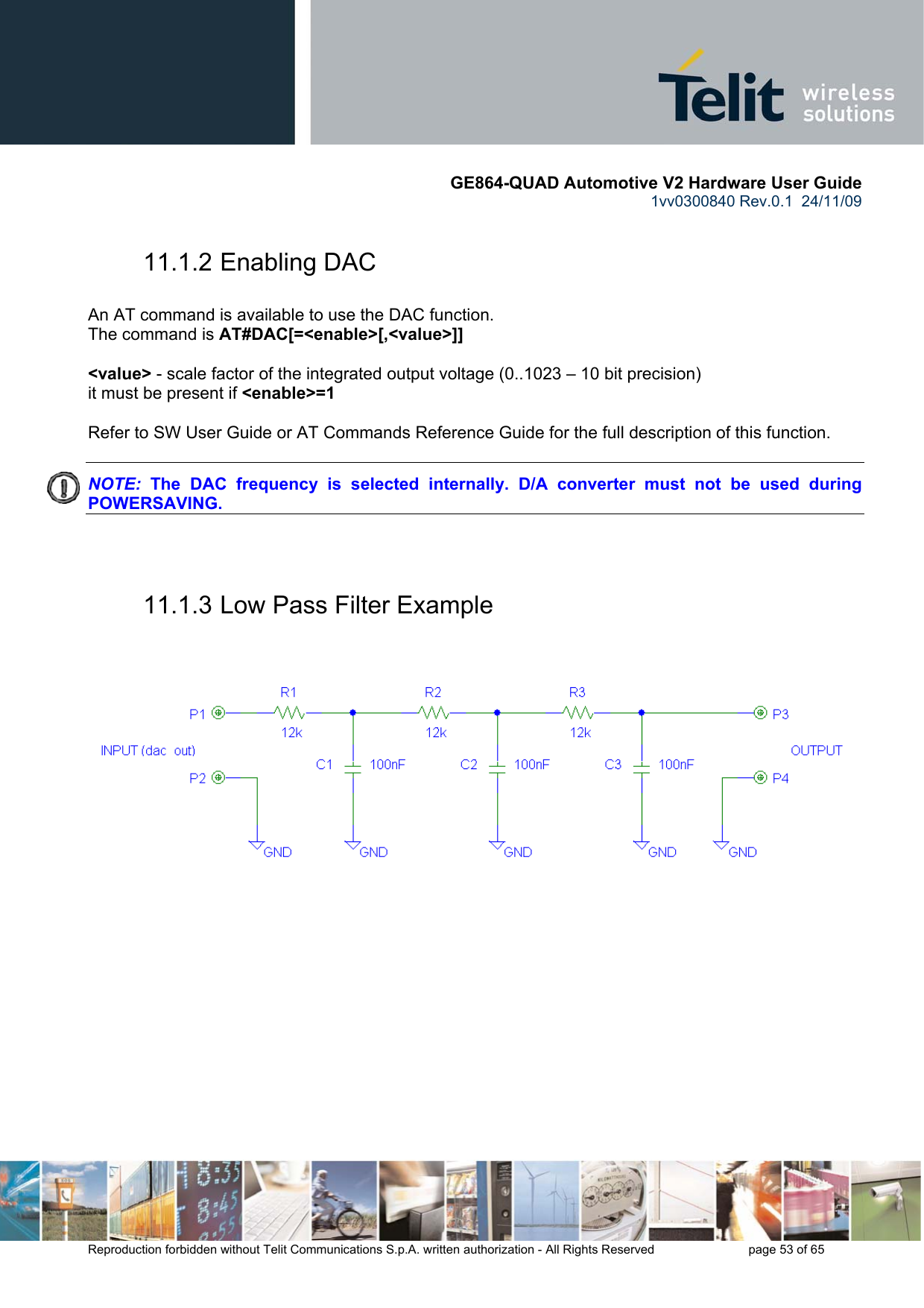       GE864-QUAD Automotive V2 Hardware User Guide 1vv0300840 Rev.0.1  24/11/09      Reproduction forbidden without Telit Communications S.p.A. written authorization - All Rights Reserved    page 53 of 65  11.1.2 Enabling DAC  An AT command is available to use the DAC function. The command is AT#DAC[=&lt;enable&gt;[,&lt;value&gt;]]  &lt;value&gt; - scale factor of the integrated output voltage (0..1023 – 10 bit precision) it must be present if &lt;enable&gt;=1  Refer to SW User Guide or AT Commands Reference Guide for the full description of this function.  NOTE:  The DAC frequency is selected internally. D/A converter must not be used during POWERSAVING.   11.1.3 Low Pass Filter Example     
