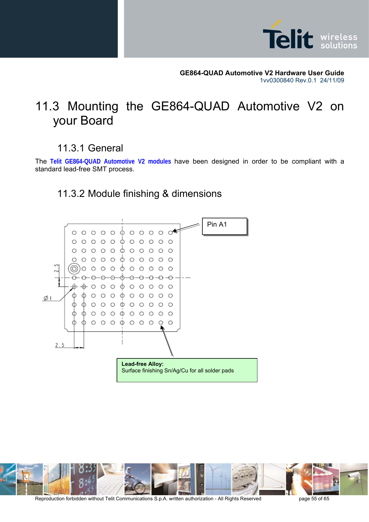       GE864-QUAD Automotive V2 Hardware User Guide 1vv0300840 Rev.0.1  24/11/09      Reproduction forbidden without Telit Communications S.p.A. written authorization - All Rights Reserved    page 55 of 65  11.3  Mounting the GE864-QUAD Automotive V2 on your Board 11.3.1 General The Telit GE864-QUAD Automotive V2 modules have been designed in order to be compliant with a standard lead-free SMT process. 11.3.2 Module finishing &amp; dimensions                 Lead-free Alloy:Surface finishing Sn/Ag/Cu for all solder pads Pin A1 