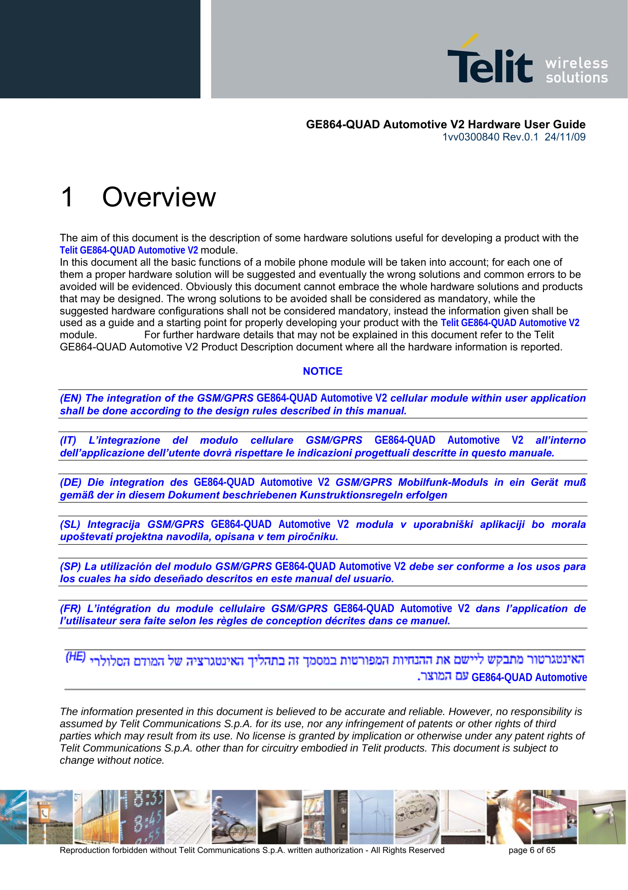       GE864-QUAD Automotive V2 Hardware User Guide 1vv0300840 Rev.0.1  24/11/09      Reproduction forbidden without Telit Communications S.p.A. written authorization - All Rights Reserved    page 6 of 65  1  Overview The aim of this document is the description of some hardware solutions useful for developing a product with the Telit GE864-QUAD Automotive V2 module. In this document all the basic functions of a mobile phone module will be taken into account; for each one of them a proper hardware solution will be suggested and eventually the wrong solutions and common errors to be avoided will be evidenced. Obviously this document cannot embrace the whole hardware solutions and products that may be designed. The wrong solutions to be avoided shall be considered as mandatory, while the suggested hardware configurations shall not be considered mandatory, instead the information given shall be used as a guide and a starting point for properly developing your product with the Telit GE864-QUAD Automotive V2 module.                For further hardware details that may not be explained in this document refer to the Telit GE864-QUAD Automotive V2 Product Description document where all the hardware information is reported.  NOTICE  (EN) The integration of the GSM/GPRS GE864-QUAD Automotive V2 cellular module within user application shall be done according to the design rules described in this manual.   (IT) L’integrazione del modulo cellulare GSM/GPRS GE864-QUAD Automotive V2 all’interno dell’applicazione dell’utente dovrà rispettare le indicazioni progettuali descritte in questo manuale.  (DE) Die integration des GE864-QUAD Automotive V2 GSM/GPRS Mobilfunk-Moduls in ein Gerät muß gemäß der in diesem Dokument beschriebenen Kunstruktionsregeln erfolgen  (SL) Integracija GSM/GPRS GE864-QUAD Automotive V2 modula v uporabniški aplikaciji bo morala upoštevati projektna navodila, opisana v tem piročniku.  (SP) La utilización del modulo GSM/GPRS GE864-QUAD Automotive V2 debe ser conforme a los usos para los cuales ha sido deseñado descritos en este manual del usuario.  (FR) L’intégration du module cellulaire GSM/GPRS GE864-QUAD Automotive V2 dans l’application de l’utilisateur sera faite selon les règles de conception décrites dans ce manuel.    The information presented in this document is believed to be accurate and reliable. However, no responsibility is assumed by Telit Communications S.p.A. for its use, nor any infringement of patents or other rights of third parties which may result from its use. No license is granted by implication or otherwise under any patent rights of Telit Communications S.p.A. other than for circuitry embodied in Telit products. This document is subject to change without notice. GE864-QUAD Automotive 