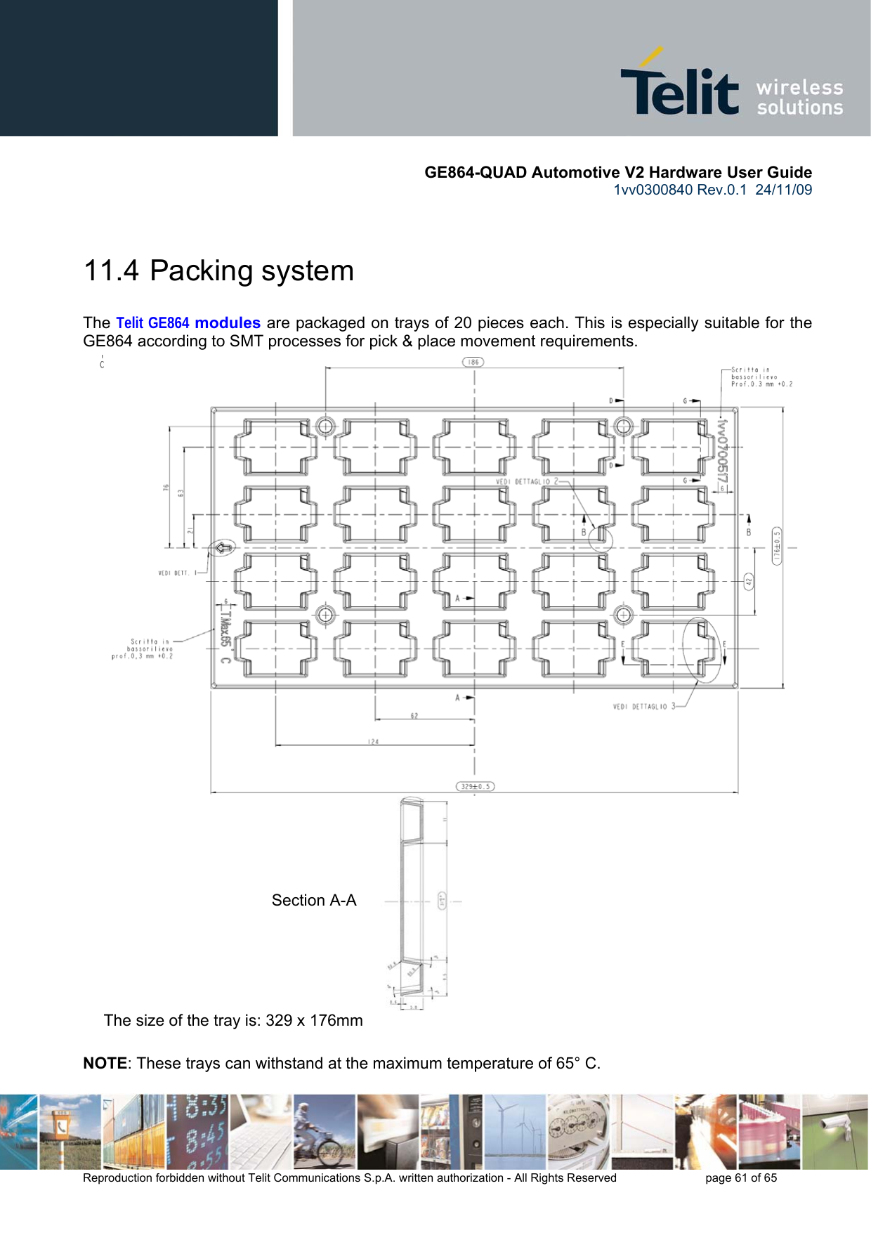       GE864-QUAD Automotive V2 Hardware User Guide 1vv0300840 Rev.0.1  24/11/09      Reproduction forbidden without Telit Communications S.p.A. written authorization - All Rights Reserved    page 61 of 65   11.4  Packing system  The Telit GE864 modules are packaged on trays of 20 pieces each. This is especially suitable for the GE864 according to SMT processes for pick &amp; place movement requirements.  The size of the tray is: 329 x 176mm  NOTE: These trays can withstand at the maximum temperature of 65° C. Section A-A 