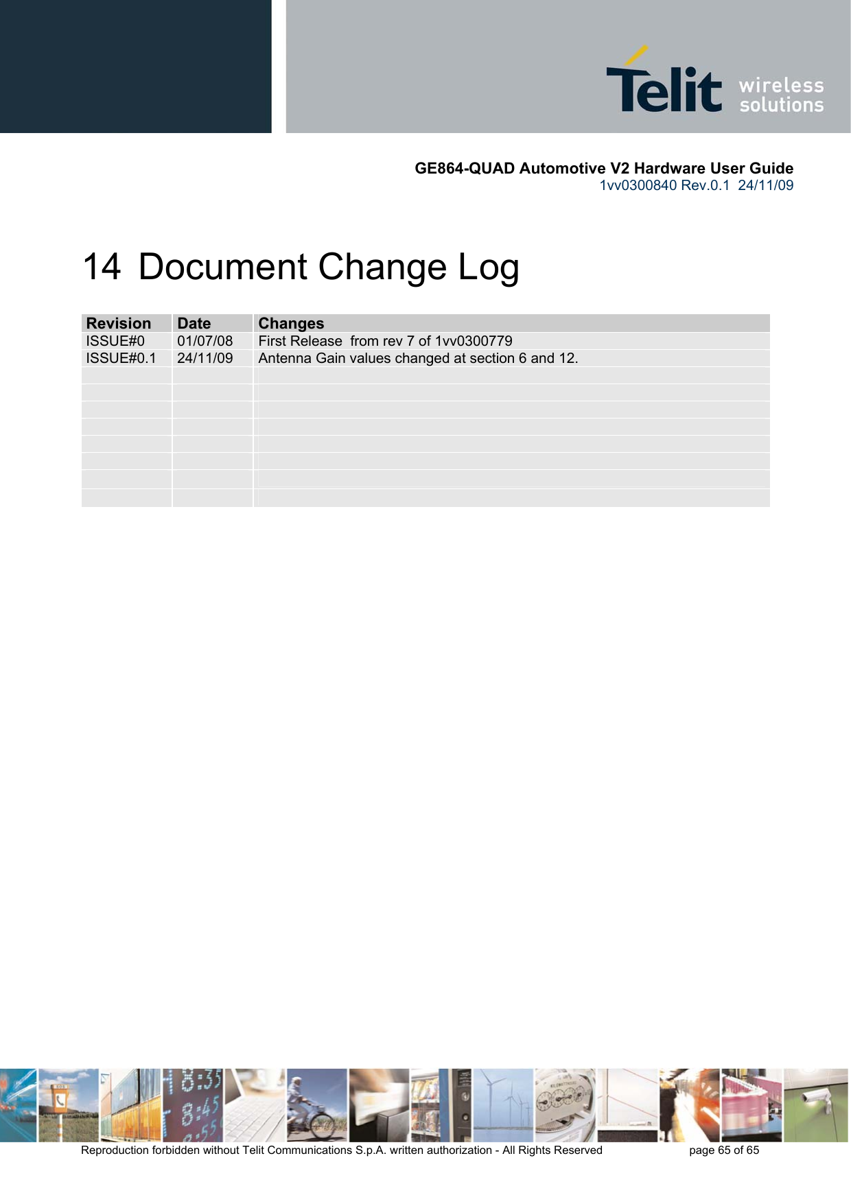       GE864-QUAD Automotive V2 Hardware User Guide 1vv0300840 Rev.0.1  24/11/09      Reproduction forbidden without Telit Communications S.p.A. written authorization - All Rights Reserved    page 65 of 65  14  Document Change Log RReevviissiioonn  DDaattee  CChhaannggeess  ISSUE#0  01/07/08  First Release  from rev 7 of 1vv0300779 ISSUE#0.1  24/11/09  Antenna Gain values changed at section 6 and 12.                                            