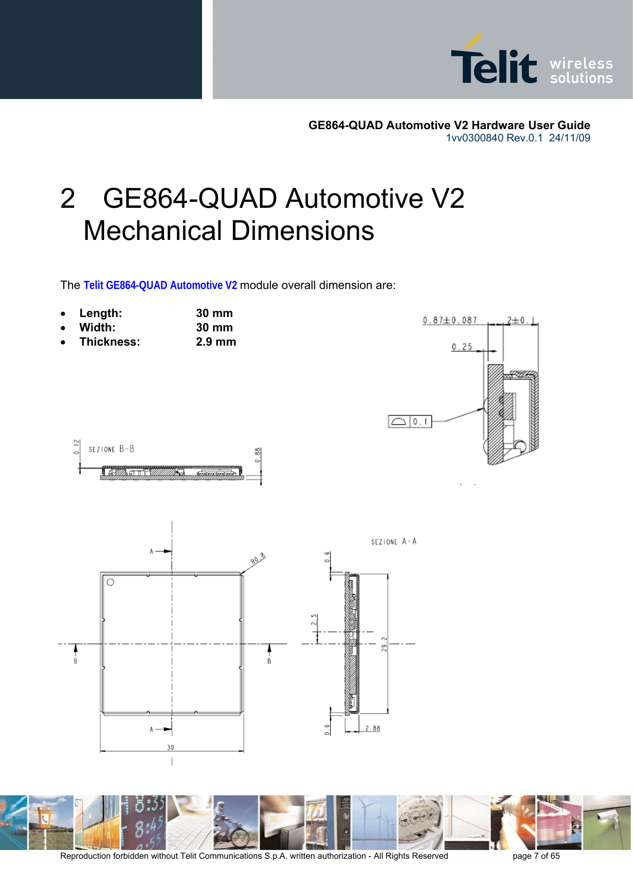       GE864-QUAD Automotive V2 Hardware User Guide 1vv0300840 Rev.0.1  24/11/09      Reproduction forbidden without Telit Communications S.p.A. written authorization - All Rights Reserved    page 7 of 65  2  GE864-QUAD Automotive V2 Mechanical Dimensions  The Telit GE864-QUAD Automotive V2 module overall dimension are:  • Length:     30 mm • Width:     30 mm  • Thickness:     2.9 mm      