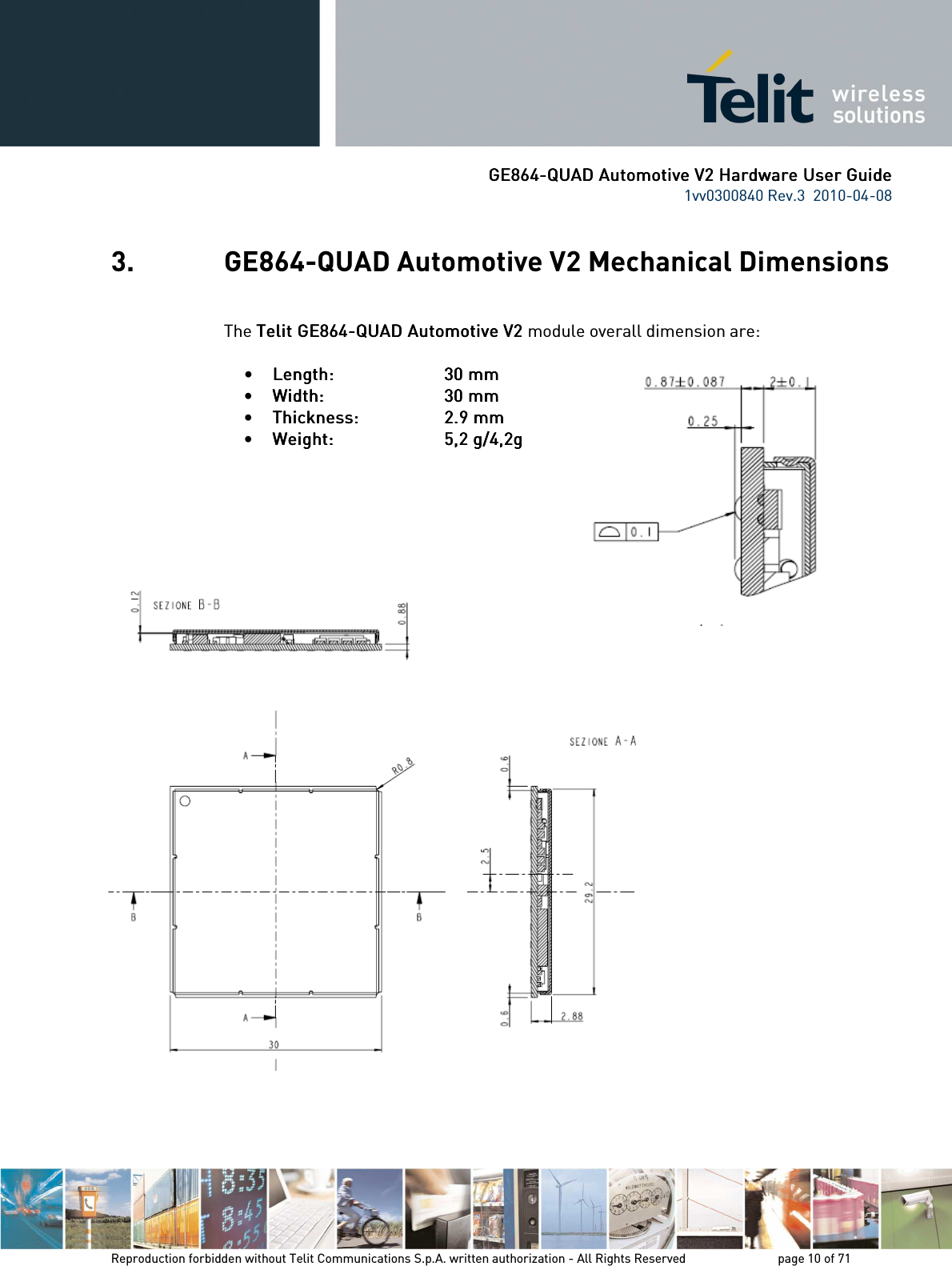      GE864GE864GE864GE864----QUAD Automotive V2 Hardware User GuideQUAD Automotive V2 Hardware User GuideQUAD Automotive V2 Hardware User GuideQUAD Automotive V2 Hardware User Guide    1vv0300840 Rev.3  2010-04-08       Reproduction forbidden without Telit Communications S.p.A. written authorization - All Rights Reserved    page 10 of 71  3. GE864-QUAD Automotive V2 Mechanical Dimensions  The Telit Telit Telit Telit GE864GE864GE864GE864----QUAD Automotive V2QUAD Automotive V2QUAD Automotive V2QUAD Automotive V2    module overall dimension are:  • Length: Length: Length: Length:           30 mm30 mm30 mm30 mm    • Width: Width: Width: Width:           30 mm 30 mm 30 mm 30 mm     • Thickness: Thickness: Thickness: Thickness:           2.92.92.92.9 mm mm mm mm    • Weight:Weight:Weight:Weight:          5,2 g/4,2g5,2 g/4,2g5,2 g/4,2g5,2 g/4,2g                        