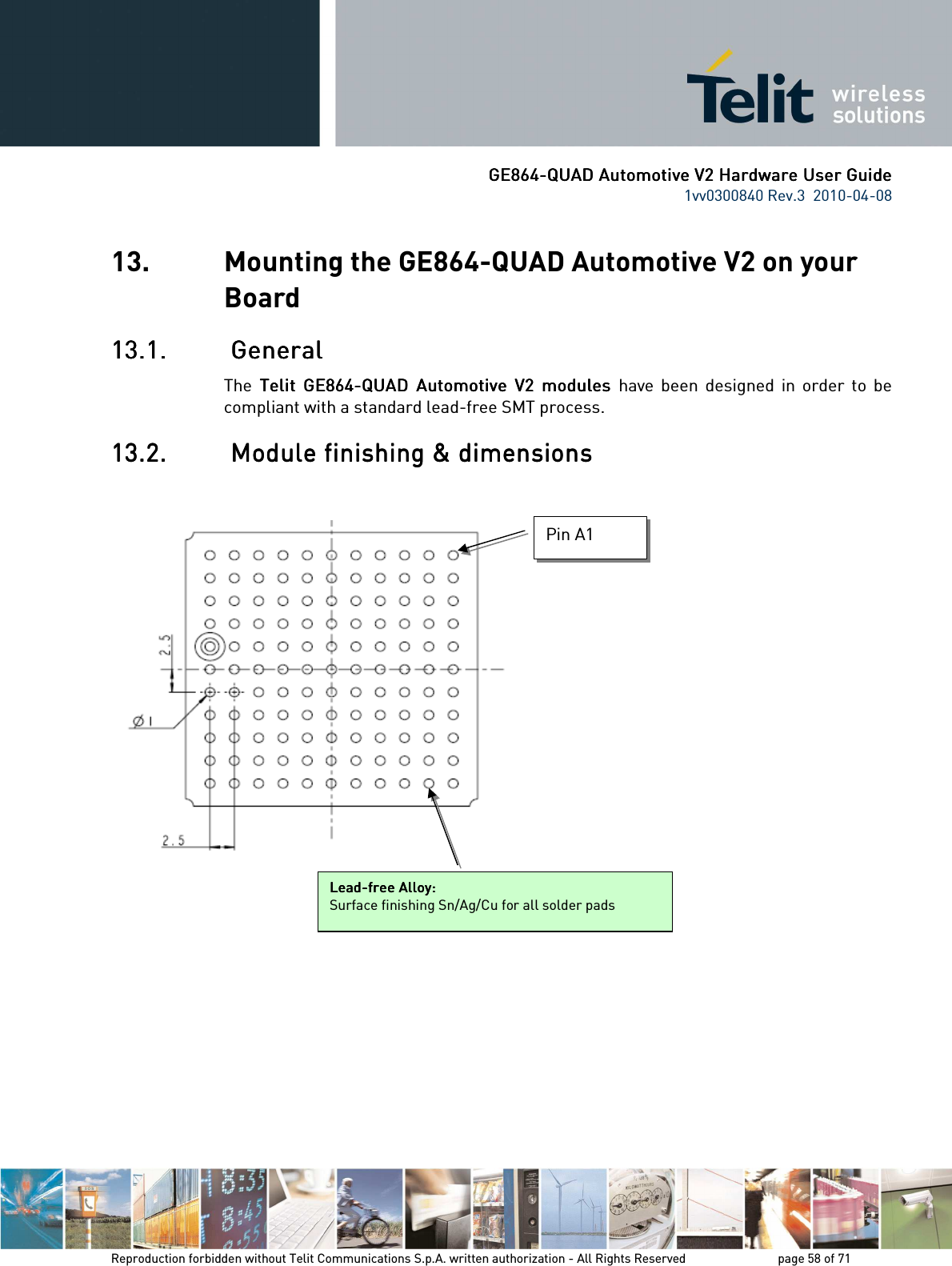      GE864GE864GE864GE864----QUAD Automotive V2 Hardware User GuideQUAD Automotive V2 Hardware User GuideQUAD Automotive V2 Hardware User GuideQUAD Automotive V2 Hardware User Guide    1vv0300840 Rev.3  2010-04-08       Reproduction forbidden without Telit Communications S.p.A. written authorization - All Rights Reserved    page 58 of 71  13. Mounting the GE864-QUAD Automotive V2 on your Board 13.1.13.1.13.1.13.1.     GeneralGeneralGeneralGeneral    The  Telit   Telit   Telit   Telit  GE864GE864GE864GE864----QUAD  Automotive  VQUAD  Automotive  VQUAD  Automotive  VQUAD  Automotive  V2222  modules   modules   modules   modules  have  been  designed  in  order  to  be compliant with a standard lead-free SMT process. 13.2.13.2.13.2.13.2.     Module finishing &amp; dimensionsModule finishing &amp; dimensionsModule finishing &amp; dimensionsModule finishing &amp; dimensions                   LeadLeadLeadLead----free Alloy:free Alloy:free Alloy:free Alloy:    Surface finishing Sn/Ag/Cu for all solder pads Pin A1 