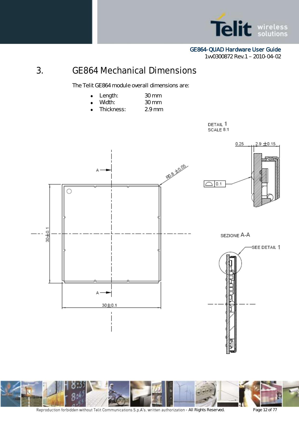      GE864-QUAD Hardware User Guide 1vv0300872 Rev.1   2010-04-02 - All Rights Reserved.    Page 12 of 77  3. GE864 Mechanical Dimensions The Telit GE864 module overall dimensions are:  Length:    30 mm  Width:    30 mm  Thickness:   2.9 mm 