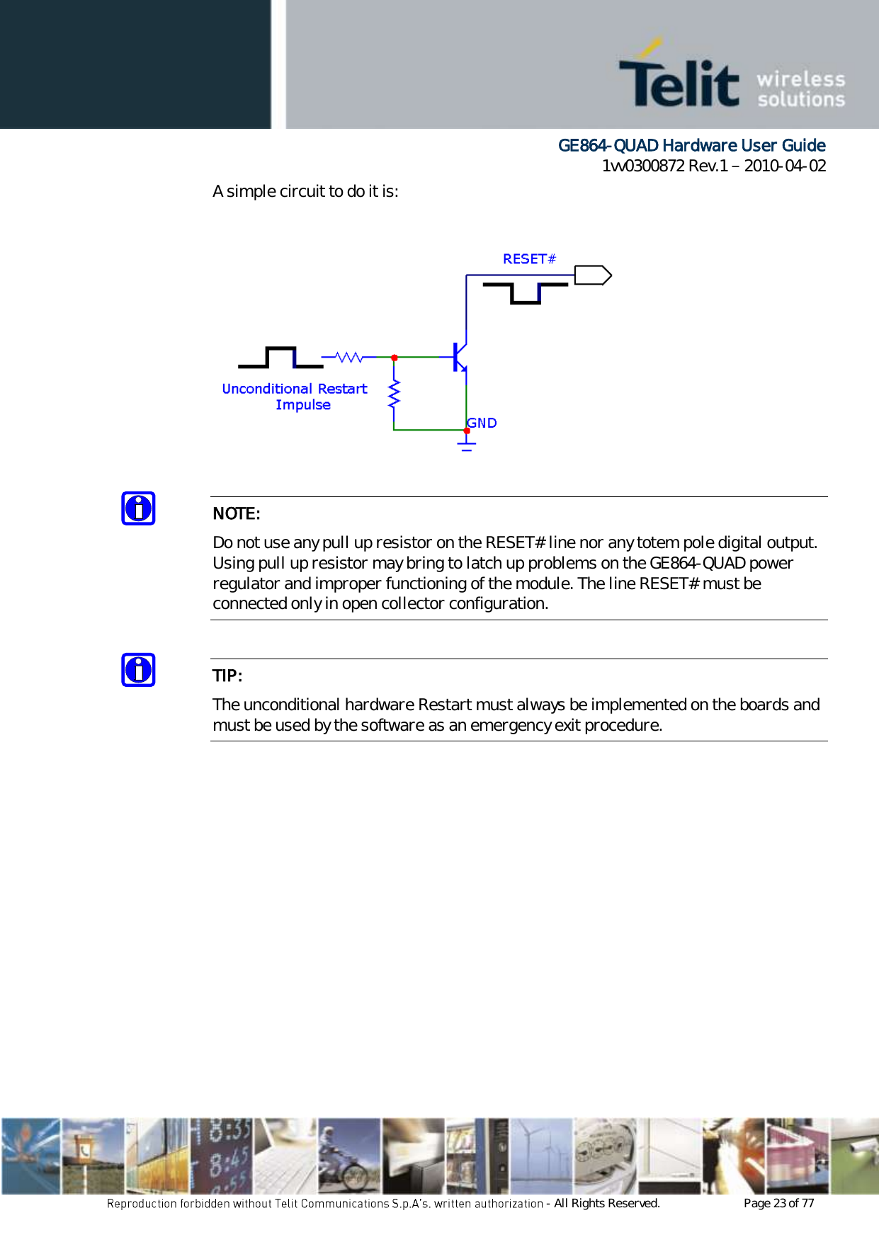      GE864-QUAD Hardware User Guide 1vv0300872 Rev.1   2010-04-02 - All Rights Reserved.    Page 23 of 77  A simple circuit to do it is:    NOTE: Do not use any pull up resistor on the RESET# line nor any totem pole digital output. Using pull up resistor may bring to latch up problems on the GE864-QUAD power regulator and improper functioning of the module. The line RESET# must be connected only in open collector configuration.  TIP: The unconditional hardware Restart must always be implemented on the boards and must be used by the software as an emergency exit procedure.            