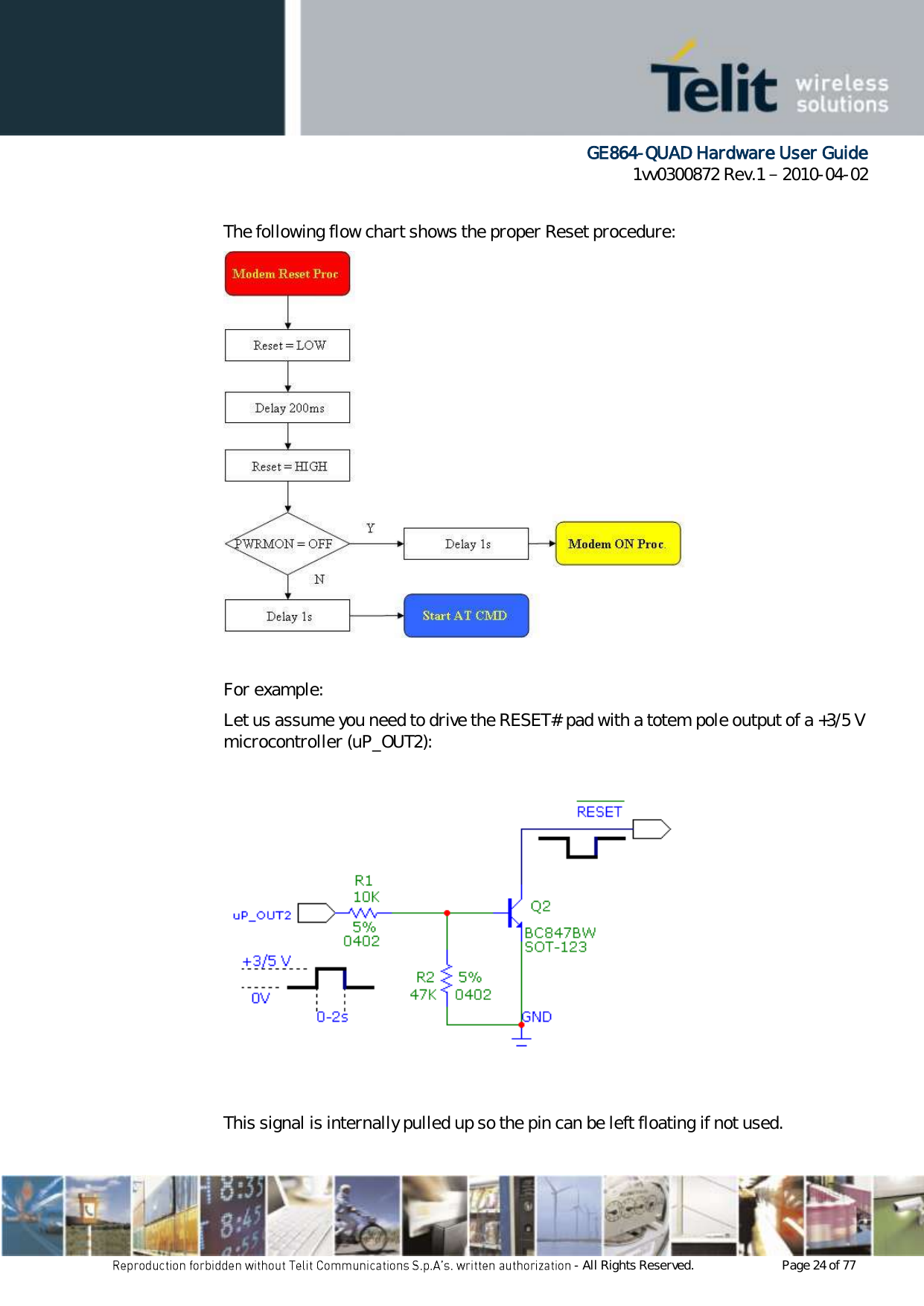      GE864-QUAD Hardware User Guide 1vv0300872 Rev.1   2010-04-02 - All Rights Reserved.    Page 24 of 77   The following flow chart shows the proper Reset procedure:   For example: Let us assume you need to drive the RESET# pad with a totem pole output of a +3/5 V microcontroller (uP_OUT2):    This signal is internally pulled up so the pin can be left floating if not used. 