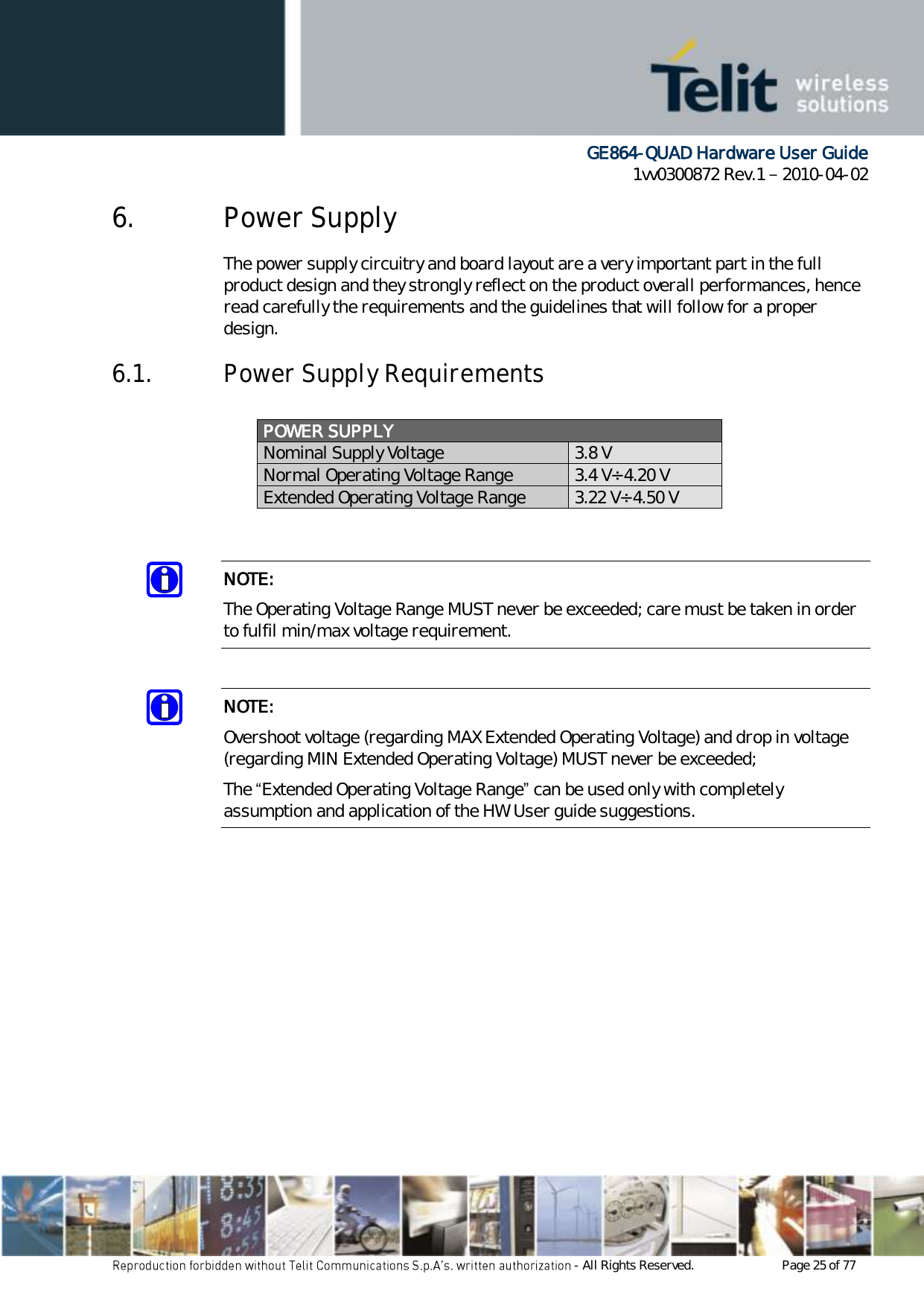      GE864-QUAD Hardware User Guide 1vv0300872 Rev.1   2010-04-02 - All Rights Reserved.    Page 25 of 77  6. Power Supply The power supply circuitry and board layout are a very important part in the full product design and they strongly reflect on the product overall performances, hence read carefully the requirements and the guidelines that will follow for a proper design. 6.1. Power Supply Requirements  POWER SUPPLY  Nominal Supply Voltage 3.8 V Normal Operating Voltage Range 3.4 V÷ 4.20 V Extended Operating Voltage Range 3.22 V÷ 4.50 V   NOTE: The Operating Voltage Range MUST never be exceeded; care must be taken in order to fulfil min/max voltage requirement.  NOTE: Overshoot voltage (regarding MAX Extended Operating Voltage) and drop in voltage (regarding MIN Extended Operating Voltage) MUST never be exceeded;  The “Extended Operating Voltage Range” can be used only with completely assumption and application of the HW User guide suggestions.             